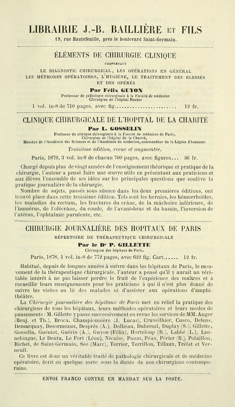 LIBRAIRIE J.-B. BAILLIERE et FILS 19, rue Hautefeuille, près le boulevard Saint-Germain. ÉLÉMENTS DE CHIRURGIE CLINIQUE COifPRBKANT LE DIAGNOSTIC CHIRURGICAL, LES OPERATIONS EN GÉNÉRAL LES MÉTHODES OPÉRATOIRES, l'hYGIÈNE, LE TRAITEMENT DES BLESSÉS ET DES OPÉRÉS Par Félix GUYOIV Professeur de pathologie chirurgicale à )a KacuUé de médecine Chirurgien de l'hôpital Necker 1 vol. in-8 de 710 pages, avec fig 12 fr. CLINIQUE CHIRURGICALE DE L'HOPITAL DE LA CHARITÉ Par L. GOiSSELIlV Profeseur de cliDique chirurgicale à la Faculté de médecine de Paris, Chirurgien de l'hôpital de la Charité, Membre de l'Académie des Sciences et de l'Académie de médecine, commandeur de la Légion d'honneur. Troisième éditio7î, revue et augmentée. Paris, 1879, 3 vol. in-8 de chacun 700 pages, avec figures... 36 fr. Chargé depuis plus de vingt années de renseignement théorique et pratique de la chirurgie, l'auteur a pensé faire une œuvre utile en présentant aux praticiens et aux élèves l'ensemble de ses idées sur les principales questions que soulève la pratique journalière de la chirurgie. Nombre de sujets, passés sous silence dans les deux premières éditions, ont trouvé place dans cette troisième édition. Tels sont les hernies, les hémorrhoïdes, les maladies du rectum, les fractures du crâne, de la mâchoire inférieure, de l'humérus, de l'olécrâne^ du coude, de l'avant-bras et du bassin, l'inversion de l'utérus, l'ophtalmie purulente, etc. CHIRURGIE JOURNALIÈRE DES HOPITAUX DE PARIS RÉPERTOIRE DE THÉRAPEUTIQUE CHIRURGICALE Par le D^ P. GILLETTE Chirurgien des hôpitaux de Paris. Paris, 1878, 1 vol. in-8 de 772 pages, avec 622 fig. Cart 12 fr. Habitué, depuis de longues années à suivre dans les hôpitaux de Paris, le mou- vement de la thérapeutique chirurgicale, l'auteur a pensé qu'il y aurait un véri- table intérêt à ne pas laisser perdre le fruit de l'expérience (les maîtres et à recueillir leurs enseignements pour les praticiens à qui il n'est plus donné de suivre les visites au lit des malades ni d'assister aux opérations d'amphi- théâtre. La Chirurrjie journalière des hôpitaux de Paris met en relief la pratique des chirurgiens de tous les hôpitaux, leurs méthodes opératoires et leurs modes de pansements : M. Gillette y passe successivement en revue les services de MM. Anger (Benj. et Th.), Broca, Championnière (J. Lucas), Cruveilhier, Cusco, Delens, Demarquay, Desormeaux, Després (A.), Dolbeau, Dubreuil, Duplay (S.), Gillette, Gosselin, Guéniot, Guérin (A.), Guyon (Félix), Horteloup (R.), Labbé (L.), Lan- nelongue. Le Dentu, Le Fort (Léon), Nicaise, Panas, Péan, Périer (B.), Polaillon, Richet, de Saint-Germain, Sée (Marc), Terrier, Terrillon, Tillaux, Tréiat et Ver- neuil. Ce livre est donc un véritable traité de pathologie chirurgicale et de médecine opératoire, écrit en quelque sorte sous la dictée de nos chirurgiens contempo- rains.