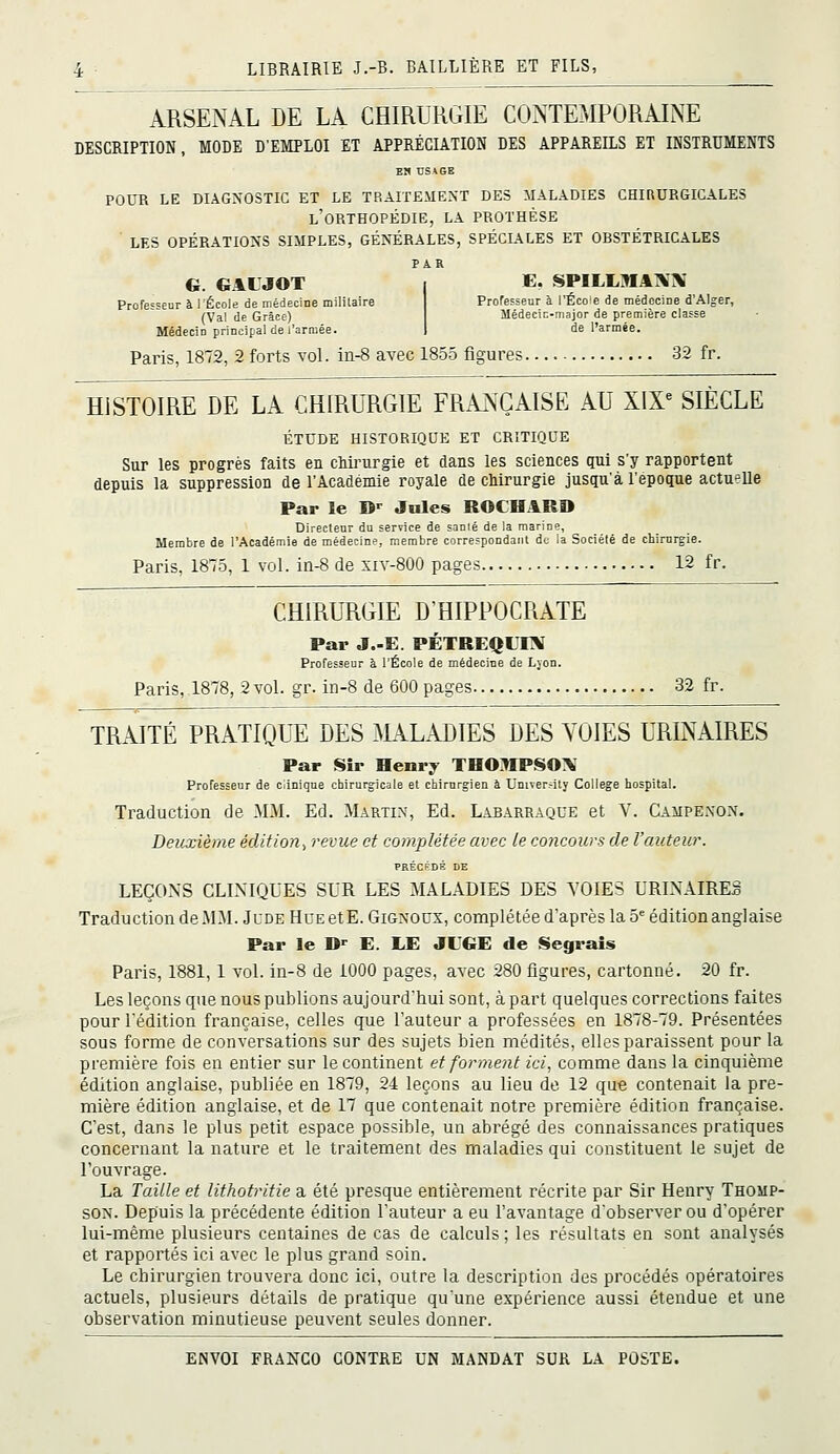 ARSENAL DE LA CHIRURGIE CONTEMPORAINE DESCRIPTION, MODE D'EMPLOI ET APPRÉCIATION DES APPAREILS ET INSTRUMENTS E!» USAGE POUR LE DIAGNOSTIC ET LE TRAITEMENT DES MALADIES CHIRURGICALES l'orthopédie, la prothèse LES OPÉRATIONS SIMPLES, GÉNÉRALES, SPÉCIALES ET ORSTÉTRICALES PAR G. GAIJOT E. SPILLMAXX Professeur à l'École de médecine milUaire (Val de Grâce) Médecin principal de l'armée. Professeur à l'Écoe de médecine d'Alger, Médecin-niajor de première classe de l'armée. Paris, 1872, 2 forts vol. iii-8 avec 185.5 figures 32 fr. HISTOIRE DE LA CHIRURGIE FRANÇAISE AU XIX« SIÈCLE ÉTUDE HISTORIQUE ET CRITIQUE Sur les progrès faits en chirurgie et dans les sciences qui s'y rapportent depuis la suppression de l'Académie royale de chirurgie jusqu'à l'époque actuelle Par ïe B'^ Jules ROCHARD Directeur du serrice de sanié de la marine. Membre de l'Académie de médecine, membre correspondant de la Société de chirurgie. Paris, 1875, 1 vol. iii-8 de siv-SOO pages 12 fr. CHIRURGIE D'HIPPOCRATE Par J.-E. PÉTREQLEV Professeur à l'École de médecine de Lvon. Paris, 1878, 2 vol. gr. in-8 de 600 pages 32 fr. TRAITÉ PRATIQUE DES :\LiLADIES DES VOIES URINAIRES Par Sîr Henry THOKPSOX Professeur de ciinique chirurgicale et chirurgien à University Collège hospital. Traduction de MM. Ed. Martin, Ed. Lajbarraque et V. Campenon. Deuxième édition^ revue et complétée avec le concours de l'auteur. PRÉCÉDÉ DE LEÇOxNS CLINIQUES SUR LES MALADIES DES VOIES URINAIRES Traduction de MM. Jude Hue et E. Gignoux, complétée d'après la 5^ édition anglaise Par le D<^ E. LE JUGE de Segrais Paris, 1881, 1 vol. in-8 de 1000 pages, avec 280 figures, cartonné. 20 fr. Les leçons que nous publions aujourd'hui sont, à part quelques corrections faites pour l'édition française, celles que l'auteur a professées en 1878-79. Présentées sous forme de conversations sur des sujets bien médités, elles paraissent pour la première fois en entier sur le continent et forment ici, comme dans la cinquième édition anglaise, publiée en 1879, 24 leçons au lieu de 12 que contenait la pre- mière édition anglaise, et de 17 que contenait notre première édition française. C'est, dans le plus petit espace possible, un abrégé des connaissances pratiques concernant la nature et le traitement des maladies qui constituent le sujet de l'ouvrage. La Taille et lithotritie a été presque entièrement récrite par Sir Henry Thomp- son. Depuis la précédente édition l'auteur a eu l'avantage d'obsei'ver ou d'opérer lui-même plusieurs centaines de cas de calculs; les résultats en sont analysés et rapportés ici avec le plus grand soin. Le chirurgien trouvera donc ici, outre la description des procédés opératoires actuels, plusieurs détails de pratique qu'une expérience aussi étendue et une observation minutieuse peuvent seules donner.