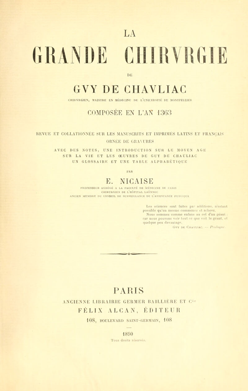 LA GRANDE CIimVR(;iE DE GVY DE CHAVLIAC CIIIUVIIGIEN, MAISTRE EN JIÉDECINR llK l/f.MLKllSlTÉ IIE .IID.NTPELLIEII COMPOSÉE EN L'AN 1363 REVUE ET COI.LATIONNÉE SUR LES MANUSCRITS ET IMPRIMÉS LATINS ET FRANÇAIS ORNÉE UE GRAVURES AVEC Di;S NOTlîS, UNE INTRODUCTION SUR LE MOYEN AGE SUR LA VIE ET LES ŒUVRES DE GUY DE CUAULIAC UN GLOSSAIRE ET UNE TARLE ALPHABÉTIQUE E. NIGAISE l'ROFESSECR AGRÉGÉ A LA FACULTÉ DE MÉDECINE DF. l'AHlS CHIRURGIEN DE l'hÔPITAL La'ËnNEC SCIEN MEMDRE DU CONSEIL DE SURVEILLANCE DE l'aSSISTANCE PUBLIQUE Les sciences sont faites par aiUliUons, ircslaiit possible qu'un inesme commence cl achevé. Nous sommes comme enfans mi col d*un géanl : cur nous pouvons voir tout ce que voit le géant, et queUiue peu (lav;iiitagi\ (iVY DE ChaVLIAC. — Ptvf'>f/lir. PARIS ANCIENNE LII'.liAIItli: CKItMKIt 1!A ILLl !■; mi) ET C FÉLIX ALCAN, K 1) IT K U H 1(18, ROLLf;VAUI) SAlNT-f.EIOlAIN, KtK 1890 Tous «Jroila résorvc».