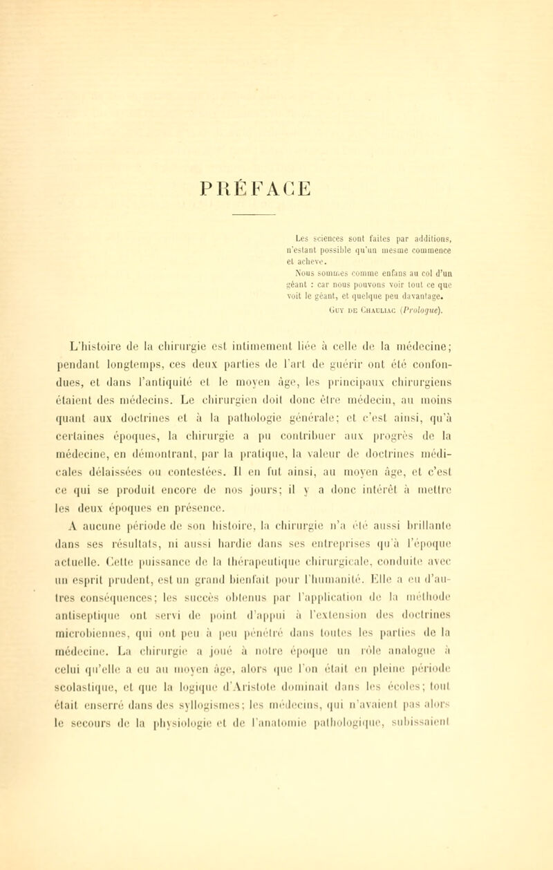 PRÉFACE Les sciences sont faites par additions, n'estant possiljle qu'un mesoie commence et achevé. Nous somuics comme enfans au col d'un 1,'éant : car nous pouvons voir tout ce que voit le géant, et quelque peu davantage. Guy de Chauluc {Prologue). L'histoire de la ciiiriirgie est intiineineiil liée à celle de la médecine; pendant longtemps, ces deux parties de l'art de gtiérir ont été confon- dues, et dans l'antiquité et le moyen âge, les principaux chirurgiens étaient des médecins. Le cliiriirgieu doit donc èlva médecin, an moins (liiant aux doctrines et à la paliiologii; générale; et c'est ainsi, qn'à certaines épotjiies, la chirurgie a pu conlrihuer aux progrès de la médecine, en démontrant, [)ar la pratique, la valeur de doctrines médi- cales délaissées ou contestées. Il en l'ut ainsi, au moyen âge, et c'est ce qui se produit encore de, nos jours; il y a donc intérêt à mettre les deux époques en présenct;. A aucune |)ériode de sou histoire, la chiriu'gie n'a élé aussi hrillanle dans ses réstillals, ni aussi hardie dans ses entreprises qu'à l'époque actuelle. Celtt; puissance dt; la (liéia|ieuti(|ue ihiriirgicalo, condiiili; avec lui esprit prudent, est un grand hienl'ait pour l'humanité. Elle a eu d'au- tres consé(|ii('nces; Itjs succès ohUMius par l'application de la méthode anliseptitiue ont servi di' puinl (ra|i|iiii h rexIetisiiHi des doctrines microhiennes, qui ont peu a peu pitn'lré dans toutes les parties de la médecine. La chirurgie a joué à notre éporpie un rôle analogue à celui qu'elIt! a eu au moyen àgtî, alors ipie l'on était en pleine période scolasli(|in;, et que la logiqiu; d'.Vrislole dominait dans les écoles; loul était enserré dans des syllogismes; les médecms, «lui n'avaient pas alors le secours de la ph\sio!ogir et de l'anatoinie iKilhologiqui', siihissnieni