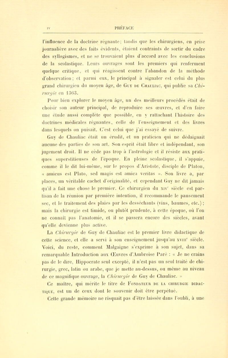 rinfluoiice de la doclriiio régnante; tandis que les chirui'giens, en prise journalière avec des faits évidents, étaient contraints de sortir du cadre des syllogismes, et ne se trouvaient plus d'accord avec les conclusions de la scolastique. Leurs ouvrages sont les preinieis qui renferment quelque critique, et qui réagissent contre l'abandon de la méthode d'observation ; et parmi eux, le principal à signaler est celui du plus grand chirurgien du moyen âge, de Guy de Chauliac, qui publie sa Clii- riirfjie en 1363. Pour bien explorer le moyen âge, un des meilleurs procédés était de choisir son auteur principal, de reproduire ses œuvres, et d'en faire Une étude aussi complète que possible, en y rattachant l'histoire des doctrines médicales régnantes, celle de l'enseignement et des livres dans lesquels on puisait. C'est celui que j'ai essayé de suivre. Guy de Chauliac était un érudil, et un praticien qui ne dédaignait aucune des parties de son art. Son esprit était libre et indépendant, son jugement droit. Il ne cède pas trop à l'astrologie et il résiste aux prati- ques superstitieuses de l'époque. En pleine scolastique, il s'appuie, comme il le dit lui-même, sur le propos d'Aristote, disciple de Platon, <( amicus est Plalo, sed magis est arnica verilas ». Son livre a, par places, un véritable cachet d'originalité, et cependant Guy ne dit jamais qu'il a fait ime chose le premier. Ce chirurgien du xiv'' siècle est par- tisan de la réunion par première intention, il recommande le pansement sec, et le traitement des plaies par les desséchants (vins, baumes, etc.) ; mais la chirurgie est timide, ou plutôt prudente, à cette époque, où l'on ne connaît pas l'anatomie, et il se passera encore des siècles, avant qu'elle devienne plus active. La Chirurfjie de Guy de Chauliac est le premier livre didactique de cette science, et elle a servi à son enseignement jusqu'au xviii siècle. Voici, du reste, conmient Malgaigne s'exprime à son sujet, dans sa remarquable Lilroduction aux Oeuvres d'Amhroise Paré : « Je ne crains pas de le dire, Ilippocrate seul excepté, il n'est pas un seul traité de chi- rurgie, grec, latin ou arabe, que je mette au-dessus, ou même au niveau de ce magnifique ouvrage, la Chirurgie de Guy de Chauliac. » Ce maître, qui mérite le titre de Fond.vteir de la chirlrgie didac- tique, est un de ceux dont le souvenir doit être perpétué. Cette grande mémoire ne risquait pas d'être laissée dans l'oubli, à une