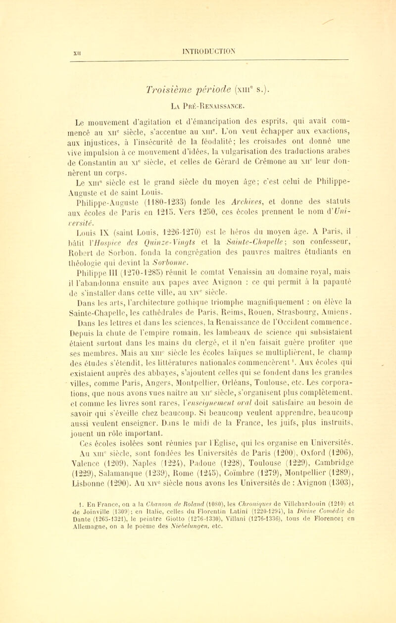 Troisième période (xiii° s.). L\ Pré-Renaissance. Le mouvement d'agilation et d'ômancipalion des esprits, qui avait com- mencé au XII' siècle, s'accentue au xln^ L'on veut échapper aux exactions, aux injustices, à l'insécurité de la féodalité; les croisades ont donné une vive impulsion à ce mouvement d'idées, la vulgarisation des traductions araljes de Constantin au xi= siècle, et celles de Gérard de Crémone au xn'' leur don- nèrent un corps. Le xni* siècle est le grand siècle du moyen âge; c'est celui de Pliilippe- Âuguste et de saint Louis. Philippe-Auguste (H80-1233) fonde les Archives, et donne des statuts aux écoles de Paris en 121b. Vers 12o0, ces écoles prennent le nom A'Uni- versité. Louis IX (saint Louis, 1226-1270) est le héros du moyen âge. A Paris, il bâtit y Hospice des Quinze-Vingts et la Sainte-Clinpelle; son confesseur, Robert de Sorbon. fonda la congrégation des pauvres maîtres étudiants en théologie qui devint la Sorbonne. Philippe m (1270-128b) réunit le comtat Venaissin au domaine royal, mais il l'abandonna ensuite aux papes avec Avignon : ce qui permit à la papauté de s'installer dans cette ville, au xiV siècle. Dans les arts, l'architecture gothique triomphe magniOquement : on élève la Sainte-Chapelle, les cathédrales de Paris, Reims, Rouen, Strasbourg, Amiens. Dans les lettres et dans les sciences, la Renaissance de l'Occident commence. Depuis la chute de l'empire romain, les lambeaux de science qui subsistaient étaient surtout dans les mains du clergé, et il n'en faisait guère proliler que ses membres. Mais au xnr- siècle les écoles laïiiues se multiplièrent, le champ des études s'étendit, les littératures nationales commencèrent '. Aux écoles qui existaient auprès des abbayes, s'ajoutent celles qui se fondent dans les grandes • villes, comme Paris, Angers, Montpellier, Orléans, Toulouse, etc. Les corpora- tions, que nous avons vues naître au xn siècle, s'organisent plus complètement, et comme les livres sont rares, Venseignement oral doit satisfaire au besoin de savoir qui s'éveille chez beaucoup. Si beaucoup veulent apprendre, beaucoup aussi veulent enseigner. D.ins le midi de la France, les juifs, plus instruits, jouent un rôle important. Ces écoles isolées sont réunies par 1 Eglise, ipii les organise en Universités. Au xni° siècle, sont fondées les Universités de Paris (1200), Oxford (1206), Valence (1209), Naples (1224), Padoue (1228), Toulouse (1229), Cambridge (1229), Salamanque (1239), Rome (124o), Coïmbre (1279), Montpellier (1289), Lisbonne (1290). Au xiv« siècle nous avons les Universités de : Avignon (1303), 1. En France, on a !a Chanson de Roland (1080), les Chroniques de Villehardouin (1210) el <le Joinville (1309); en Italie, celles du Florentin Latini (1220-1294), la Divine Comédie de Dante (1263-1321), le peintre Giotto (1276-1330), Villani (1276-1336), tous de Florence; en Allemagne, on a le poème des Niebelungen, etc.