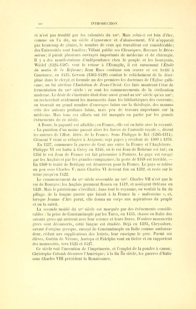 et n'est pas troublé par les calamités du xiv. Mais celui-ci est loin d'être, comme on l'a dit, un siècle d'iguorance et d'abaissement. S'il n'apparaîl pas beaucoup de génies, le nombre de ceux qui travaillent est considérable; des Universités sont fondées; Villani publie ses Chroniques^ Boccace le Déca- méron; il parait plusieurs ouvrages importants de médecine et de chirurgie. Il y a des manifeslalions d'indépendance chez le peuple et les bourgeois. Wiclef (1324-1387) veut le retour à l'Évangile, il est surnommé VÉtoite du mutin de la Réforme; Jean Huss continue son œuvre et est brûlé à Constance, en 1415. Gerson (1363-14:29) combat le relâchement de la disci- pline dans le clergé,et foi-mule un des pi'emiers les doctrines de l'Église galli- cane; on lui attribue VImitation de Jésm-Clirist. Ces faits montrent l'étal de fermentation du xiv^ siècle : ce sont les commencements de la civilisation moderne. Le désir de s'instruire était donc aussi grand au xiv° siècle qu'au xni'^ ; on recherchait avidement les manuscrits dans les bibliothèques des couvents; on trouvait un grand nombre d'ouvrages latins sur la théologie, des manus- crits des auteurs profanes latins, mais peu de travaux importants sur la médecine. Mais tous ces elïorts ont été masqués en partie par les grands événements de ce siècle. A Rome, la papauté est affaiblie; en France, elle est en lutte avec la royauté. « La punition d'un moine passait alors les forces de l'autorité royale », disent les auteurs de YHist. littér. de la France. Sous Philippe le Bel (1285-1314), Clément V vient se réfugier à Avignon; sept papes y résident de 1309 à 1376. En 1337, commence la guérie de Cent ans entre la France et l'Angleterre. Philippe VI est battu à Crécy en 1346, où le roi Jean de Bohème est tué; en 1356 le roi Jean de France est fait prisonnier à Poitiers. Le pays est ravagé par les Anglais et par les grandes compagnies; la peste de 1348 est terrible. — En 1360 le ti'ailé de Brétigny est désastreux pour la France. Le pays se relève un peu sous Charles V; mais Charles VI devient fou en 1392, et reste sur le trône jus(|u'en 1422. Le commencement du xv« siècle ressemble au xlv^ Charles VII n'est que le roi de Bourges; les Anglais prennent Roueu en 1419, et assiègent Orléans en 1428. Mais le patriotisme s'éveillait; dans tout le royaume, on voulait la fin du pillage, de la longue guerre que faisait à la France la « malvoisinc », et, lorsque Jeanne d'Arc parut, elle donna un corps aux aspirations du peuple et on la suivit. La seconde moitié du xv siècle est marquée par des événements considé- rables : la prise de Gonstantinople parles Turcs, en 1433, chasse en Italie des savants grecs ijui arrivent avec leur science et leurs livres. D'autres manuscrits grecs sont découverts, cette langue est étudiée. Déjà en 1393, Chrysolore, savant d'origine grecque, envoyé de Constantinople en Italie comme ambassa- deur, cédant aux supplications des lettrés, leur enseigne le grec. Parmi ses élèves, Guérin de Vérone, Aurispa et Fidelphe vont en Grèce et en rapportent des manuscrits, vers 1423 et 1427. Ce siècle voit l'invention de l'imprimerie, et l'emploi de la poudre à canon; Christophe Colomb découvre l'Amérique; à la fin du siècle, les guerres d'Italie sous Charles VIII précèdent la Renaissance.