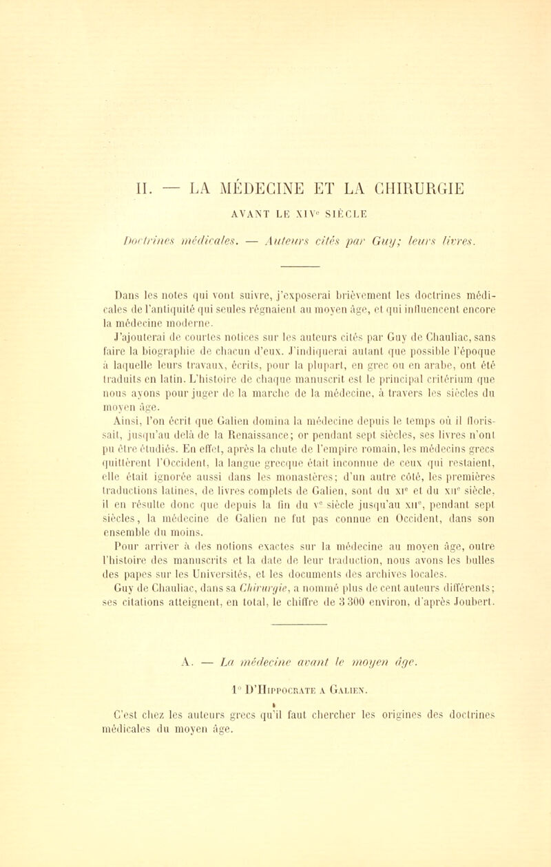 AVANT LE XIV SIÈCLE [torlrinns incdkales. — Auteurs cités par Guy; leurs thsres. Dans les notes qui vont suivre, j'exposerai brièvement les doctrines médi- cales de l'antiquité qui seules régnaient au moyen âge, et qui inlluencent encore la médecine moderne. J'ajouterai de courtes notices sur les auteurs cités par Guy de Cliauliac, sans faire la biographie de chacun d'eux. J'indiquerai autant que possible l'époque à laquelle leurs travaux, écrits, pour la plupart, en grec ou en arabe, ont été traduits en latin. L'histoire de chaque manuscrit est le principal critérium que nous ayons pour juger de la marche de la médecine, à travers les siècles du moyen âge. Ainsi, l'on écrit que Galien domina la médecine depuis le temps où il iloris- sait, jusqu'au delà de la Renaissance; or pendant sept siècles, ses livres n'ont pu être étudiés. En elïet, après la chute de l'empire romain, les médecins grecs quittèrent l'Occident, la langue grecque était inconnue de ceux qui restaient, elle était ignorée aussi dans les monastères; d'un autre côté, les premières traductions latines, de livres complets de Galien, sont du xi= et du xu siècle, il en résulte donc que depuis la fin du v siècle jusqu'au xii°, pendant sept siècles, la médecine de Galien ne fut pas connue en Occident, dans son ensemble du moins. Pour arriver à des notions exactes sur la médecine au moyen âge, outre l'histoire des manuscrits et la date de leur traduction, nous avons les liuUes des papes sur les Universités, et les documents des archives locales. Guy de Cliauliac, dans sa Chirurgie, a nommé plus de cent auteurs différents; ses citations atteignent, en total, le chiffre de 3 300 environ, d'après Joubert. A. — Lu médecine avant le moyen àye. 1  D'HippocR.vTE A Galien. t C'est chez les auteurs grecs qu'il faut chercher les origines des doctrines médicales du moyen âge.