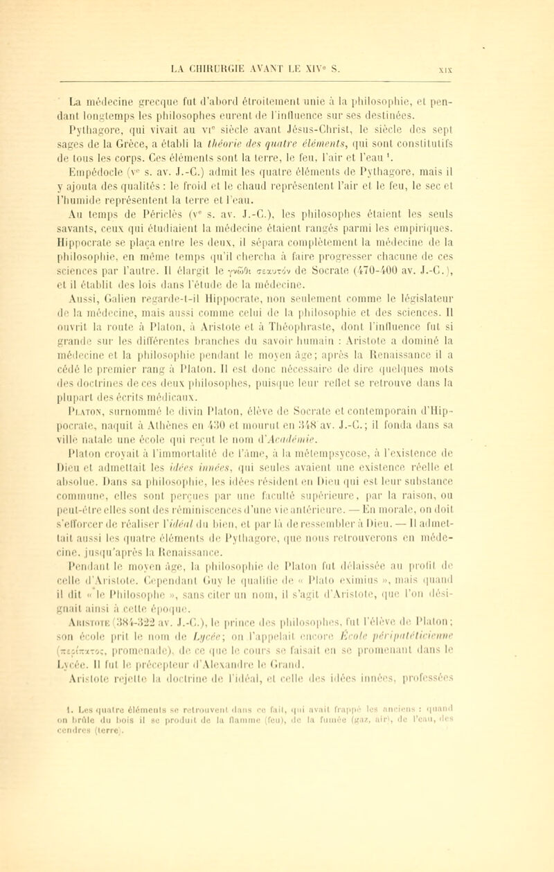 La nuMlecine grecque fut d'aliord élroiteineiit unie ù la iihilosopliie, et pen- dant longtemps les philosophes eurent de l'influence sur ses destinées. Pythagore, qui vivait au vr siècle avant Jésus-Christ, le siècle dos sept sages de la Grèce, a établi la théorie des quntre éléments, qui sont constitutifs de tous les corps. Ces éléments sont la lerre, le feu, l'air et l'eau '. Einpédocle fv s. av. J.-C.) admit les quatre éléments de Pythagore, mais il y ajouta des qualités : le froid et le chaud représentent l'air et le feu, le sec et l'humide représentent la teire et l'eau. Au temps de Périrlès (v s. av. J.-C), les piiilosophes étaient les seuls savants, ceux qui étudiaient la médecine étaient rangés parmi les empiriques. Hippocrale se plaça enire les deux, il sé[)ara complètement la médecine de la philosophie, en même temps iin'il cherciia à faire progresser chacune de ces sciences par l'autre. Il élargit le yvcoOi csauTÔv de Socrale (470-400 av. J.-C), et il étahlit des lois dans l'élude de la médecine. Aussi, Gaiien regarde-t-il Hippocrale, non seulement comme le législateur de la médecine, mais aussi comme celui de la philosophie et des sciences. Il ouvrit la l'outc à Platon, à Aristote et à Théophraste, dont l'influence fut si grandi; sur les dilïéi'enies branches du savoii humain : .\ristote a dominé la médecine et la philosoi)hie pendant le moyen âge; après la Renaissance il a cédé le premier rang à l'ialon. Il est donc nécessaire de dire quelques mots des doctrines de ces deux philosophes, puisipii! leur reflet se retrouve dans la plupart des écrits médicaux. Pi,ATo>, surnommé le divin Platon, élève de Soci'atc et contemporain d'Hip- pocrale, naquit à Athènes en -4:^0 et mourut en H48 av. J.-C; il fonda dans sa ville natale une école qui reçut le nom û'Acddémie. Platon croyait à l'immortalité de l'àme, à la métempsycose, à l'existence de Dieu et admettait les idées innées, qui seules avaient une existence réelle et absolue. Dans sa piiilosophie, les idées résident en Dieu qui est leur substance commune, elles sont perçues par une faculté supérieure, par la raison, ou |)eul-ètre elles sont des réminiscences d'une \ieantériem-e. — En morale, ou doit s'elToixer de réaliser Vidéal du bien, et par là de ressembler à Dieu. — Il admet- tait aussi les (piatre éléments de Pythagore, que nous retrouverons en méde- cine, jusipi'après la lienaissance. Penilaut le moyen âge, la philos(i|ibii' île l'Ialou fut didaissée au |indil de celle d'.Vrislote. Cependant Guy le qualilie i\r <• Plalo eximiiis », mais ipiand il dit  le Philosoi)he », sans citer un nom, il s'agit d'.\ristote, que l'on dési- gnait ainsi à celle époqin'. Am.sT0TEf;Wi-;M:2 av. J.-C), le prince des iiliilosophes. tut l'élève de Plalon; son école |irit le nom de Li/cée; on l'appelait encore. Ecole périimlrliririine (zeoînïTo;. promenade), de ce i|iie le coui's se faisait en se promenant dans le Lycée, il fut le précepteur d'.Mexandre le Grand. Aristote rejette la doctrine de l'idéal, ei relh' des idées innées, professées I. I,c:s r(iialre èlémculs sn relrouvcnt clans rc fail, i|iii avait frappi: les nnc.iiMis : (|iian(l «n tiriMe du liois il 8C produit de la flamme (feu), ilc la fiiiiiée (aaz. air*, ijc l'eau, îles cendru» (lerrej.