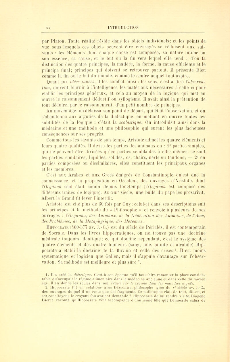 par Platon. Toute réalité réside dans les objets individuels; et les points de vue sous lesquels ces objets peuvent èti'e envisagés se réduisent aux sui- vants : les éléments dont chaque chose est composée, sa nature intime ou son essence, sa cause, et le but ou la lin vers lequel elle tend : d'où la distinction des (|uatre principes, la matière, la forme, la cause efticienle et le principe final; principes qui doivent se retrouver partout. 11 présente Dieu comme la fin ou le but du monde, comme le centre auquel tout aspire. Quant aux iilres iiiiu'es, il les combat ainsi : les sens, c'est-à-dh'e Vobaena- tion, doivent fournir à l'iutelligcnce les matériaux nécessaires à celle-ci pour établir les principes généraux, et cela au moyen de la logique qui met en œuvre le raisonnement déductif ou syllogisme. Il avait ainsi la piétention de tout déduire, par le raisonnement, d'un petit nombre de principes. Au moyen âge, on délaissa son point de départ, qui était l'observation, et on s'abandonna aux arguties de la dialectique, en mettant en œuvre toutes les subtilités de la logique : c'était la scolnstique. On introduisit ainsi dans la médecine et une méthode et une philosophie qui eurent les plus fâcheuses conséquences sur ses progrès. Comme tous les savants de son temps, xVristote admet les quatre éléments et leurs (juatrc qualités. Il divise les parties des animaux en : 1° parties simples, qui ne peuvent être divisées qu'en parties semblables à elles-mêmes, ce sont les parties similaires, liquides, solides, os, chairs, nerfs ou tendons; — 2° en parties composées ou dissimilaires, elles constituent les principaux organes et les membres. C'est aux Arabes et aux Grecs émigi-és de Constantinople qu'est due la connaissance, et la propagation en Occident, des ouvrages d'Aristote, dont VOnjanon seul était connu depuis longtemps {VOrunnon est composé des différents traités de logique). Au xni siècle, une bulle du pape les proscrivit, Albert le Grand fit lever l'interdit. Arislote est cité plus de 60 fois par Guy; celui-ci dans ses descriptions suit les principes et la méthode du » Philosophe », et renvoie à plusieurs de ses ouvrages : VOrganon, des Animaux, de ht Génération des Animaux, de l'Ame, des Problèmes, de la Métaphysique, des Météores. HippociiATE (460-377 av. J.-G.) est du siècle de Périclès, il est contemporain de Socrate. Dans les livres bippocratiques, on ne trouve pas une doctrine médicale toujours identique; ce qui domine cependant, c'est le système des quatre éléments et des quatre humeurs (sang, bile, pituite et atrabile). Hip- pocrate a établi la doctrine de la fluxion et celle des crises '. Il est moins systématique et logicien que Galien. mais il s'appuie davantage sur l'obser- vation. Sa méthode est meilleure et plus sûre -. 1. U a créé la dièh'fiqiie. C'est à son époque qu'il faut faire remonter la place coosidé- rable qu'occupait le régime alimentaire dans la médecine ancieune et dans celle du moyen âge. Il en donne les règles dans sou Traité sur le réf/ime dans les maladies aiç/iié's. 2. Hippocrate fut en relations avec. DÉMOcarrE, philosophe grec du V siècle av. J.-C, des ouvrages duquel il ne reste ([ue des fragments. Ce philosophe riait de tout, dit-ou, et ses concitoyens le croyant fou avaient demandé à Hippocrate de lui rendre visite. Diogène Lacrce raconte qu'Hippocrate vint accompagné d'une jeune fille que Démoerite salua de