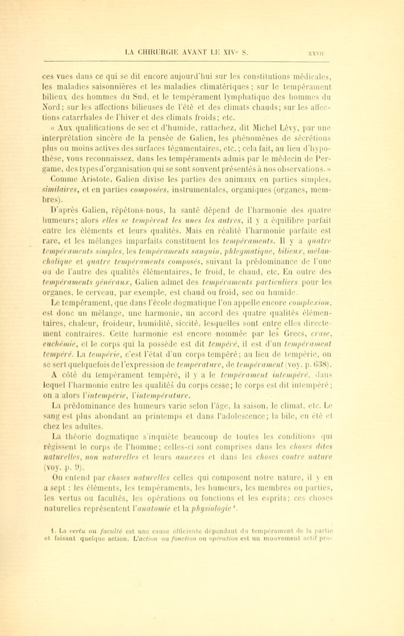 ces vues dans ce qui se dit encore aujourd'hui sur les conslilulions médicales, les maladies saisonnières et les maladies clinialériques ; sur le tempérament bilieux des hommes du Sud, et le tempérament lymphatique des hommes du Nord; sur les aH'eclions bilieuses de l'élé et des climats chauds; sur les affoc- lions catarrhales de l'hiver et des climats froids; etc. « Aux qualilications de sec et d'humide, rattachez, dit Michel Lévy, par une interprétation sincèie de la pensée de Galien, les pliénomènes de sécrétions plus ou moins actives des surfaces tégumentaires, etc. ; cela fait, au lieu d'liy|io- thèse, vous reconnaissez, dans les tempéraments admis par le médecin de l'er- game, des types d'organisation qui se sont souvent présentés à nos observations. » Comme Aristote, Galien tlivise les parties des animaux en parties simples, similaires, et en parties conipufiécs, inslrumenlalcs, organiques (organes, mem- bres). D'aiirès Galien, répétons-nous, la santé dépend de l'harmonie des (jualre humeurs; alors elles se temiièreiit les mies les autres, il y a équilibre parfait entre les éléments et leui's (luaiilés. Mais en réalité l'harmonie parfaite est rare, et les mélanges impai-faits constituent les tempéraments. Il y a quatre tempéraments simples, les temiiéranienls sanijuin, phleynialiijue, Inlien.r, mélan- cholique et quatre tempéraments composés, suivant la prédominance de l'une ou de l'autre des qualités élémentaires, le froid, le chaud, etc. En outre des tenipériimenls généraux, Galien admet des lemiiéruments particuliers pour les organes, le cerveau, par exemple, est ciiaud ou froid, sec ou humide. Le tempérament, que dans l'école dogmatique l'on appelle encore eomple.rion, est donc un mélangtî, une harmonie, un accord des (|uatre qualités élémen- taires, chaleur, froideur, humidité, siccité, lesquelles sont entre elles directe- ment contraires. Celle harmonie est encore nommée par les Grecs, crase, eucliémie, et le corps qui la possède est dit tempéré, il est d'un tempérament tempéré. La tempérie, c'est l'état d'un corps tempéré; au lieu de leuq)érie, on se sert quelquefois de l'expression de température, de tempérament (voy. p. 1338). A côté du tempérament tempéré, il y a le tempérament intempéré, dans lequ(d riiarmoni(; enti-e les (pialité.s du coi'ps cesse; le corps est dil inhMiqiéré; on a alors ['intempérie, l'inlempérature. La pi'édominance des humeurs varie selon l'âge, la saison, le climat, elc. Le sang est plus abondant au liiiiitemps et dans l'adolescence; la bile, en été l'I chez les adultes. La théorie dojj;malique s'ini|uiète jjeaucoup de toutes les conditions qui régissent le corps de riiomme; celles-ci sont comprises dans les choses ilites naturelles, non naturelles et leurs anne.rcs el dans les choses contre nature (voy. p. d). On entend par t7(0.sv'.ç naturelles celles qui com|i(isent noire nature, il \ en a sept : les éléments, les tempéraments, les humeurs, les membres ou parties, les vertus ou facultés, les opérations ou fonctions et les csprils; ces choses nalui'elles rfquéscnti'iit Vanalomie et la jihi/sioloijie '. 1. La verlu ou faculté est une cause cfficicnlc dcpcndaut ilu tcnipéramenl rie la partie cl faisant quelque action. L'action ou fonction ou opifration est un mouvement actif prn-