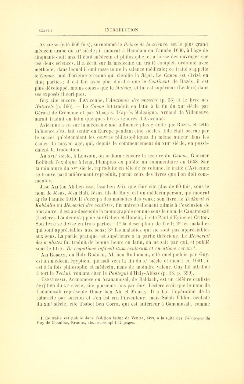 ÂvicEiNNE (cité 660 fois), surnommé le Prince de la science, est le plus grand médecin arabe du xi siècle; il mourut à Hamdam en l'année 1036, à l'âge de cinquanle-liuit ans. Il était médecin et philosophe, et a laissé des ouvrages sur ces deu\ sciences. Il a écrit sur la médecine un traité complet, ordonné avec méthode, dans lequel il embrasse toute la science médicale; ce traité s'appelle le Canon, mot d'origine grecque qui signifie la Rèijle. Le Canon est divisé en cinq parties; il est fait avec plus d'ordre que le Continent de Razès; il est plus développé, moins concis que le Maickij, et lui est supérieur (Leclerc) dans ses exposés théoriques. Guy cite encore, d'Avicenne, VAnatomie des muscles (p. 35) et le livre des Naturels (p. 466). — Le Canon fut traduit en latin à la Un du xn siècle par Gérard de Crémone et par Âlpagus. D'après Malgaigne, Arnaud de Villeneuve aurait traduit en latin queliiues livres ignorés d'Avicenne. Avicenne a eu sur la médecine une intluence plus grande que Razès, et cette inlluence s'est l'ail sentir en Ein'ope pendant cini| siècles. Elle était accrue par le succès qu'obtenaient les œuvi-es pliilosopliiques du même auteur dans les écoles du moyen âge, qui, depuis le commencement du xin siècle, en possé- daient la traduction. Au xvn''siècle, à Louvain, on ordonne encore la lecture du Canon; Guerner RoUinck rcxpli(]ue à léna, Pleœpius en publie un commentaire en 16o8. Sur la miniature du xv siècle, reproduite en têle de ce volume, le traité d'Avicenne se trouve particulièrement reproduit, parmi ceux des livres que l'on doit com- menter. Jesu Au (ou Ali ben issa, Issa ben Ali), que Guy cite plus de 60 fois, sous le nom de Jésus, Jésu Hali, Jésus, fds de Haly, est un médecin persan, qui mourut après l'année 1010. Il s'occupa des maladies des yeux; son livre, le Tedkirat el KaJihdlin ou Mémorial des oculistes, fut universellement admis à l'exclusion de tout autre ; il est au-dessus de la monographie connue sous le nom de Canamusali (Leclerc). L'auteur s'appuie surGalien etHonein, il cite Paul d'Égine et Criton. Son livre se divise en trois parties : 1 la description de r(eil; 2 les maladies qui sont appréciables aux sens; 3° les maladies qui ne sont pas appréciables aux sens. La partie pratique est supérieure à la partie théori(pie. Le Mémorial des oculistes fut traduit de bonne heure en latin, on ne sait par qui, et publié sous le titre: De cognitione infirmitatum oculorum et cnratione eorum '. Ali Rodoam, ou Haly Rodoan, Ali ben Rodhouan, cité quelquefois par Guy, est un médecin égyptien, qui naît vers la lin du x siècle et meurt en 1061 ; il est à la fois philosophe et médecin, mais de moindre valeur. Guy lui attribue à tort le Teclini, voulant citer le Panteijni d'Haly-Âbbas (p. 18, p. o99). Cainamusali, Acanamose ou Acanamosal, de Raldach, est un célèbre oculiste égyptien du xi° siècle, cité plusieurs fois par Guy. Leclerc croit que le nom de Canamusali repi'ésente Omar ben Ali el Mously. Il a fait l'opération de la cataracte par succion el s'en est cru l'inventeur; mais Salah Eddin, oculiste du xin siècle, cite Tsabet ben Corra, qui est antérieur à Canamusali, comme 1. Ce traité est publié dans l'édition latine de Venise, 1499, à la suite des Cliirurr/ies de fniy de Chauliac, Brunus, etc.. el remplit 32 pages.