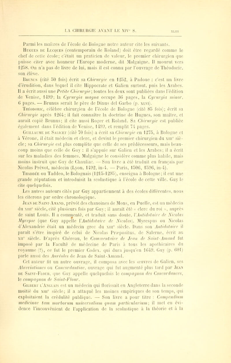 Parmi les maîlres de l'école de Bologne notre auteur cite les suivants. Hugues de Lucques (contemporain de Roland) doit être regardé comme le chef (le celle école; c'était un praticien de valeur, le premier ciiirui'gien que puisse citer avec honneur l'Europe moderne, dit Malgaigne. Il mourut vers 12o8. On n'a pas de livre de lui, mais il est connu par l'ouvrage de Théodoric, son élève. BKU?(rs (cité 30 fois) écrit sa Chirurgie en lï!o:2, à Padoue : c'est un livre d'érudition, dans lequel il cite Hippocrate et Galien surtout, puis les Arabes. Il a écrit aussi une Petite Chirurgie; toutes les deux sont publiées dans l'édition (le Venise, 1499; la Cyntrgia magna occupe 36 pages, la Cyrurgin winor, 6 pages. — Brunus serait le père de Dinus del Garbo (p. xlvi). TnÉoDOitic, célèbre chirurgien de l'école de Bologne (cité 83 fois); écrit sa Chirurgie après 1264; il fait connaître la doctrine de Hugues, son maître, et aurait copié Brunus; il cite aussi Roger et Roland. Sa Chirurgie est puldiée également dans l'édition de Venise, 1499, et remplit 74 pages. Guillaume de S.vlicet (cité 70 fois) a écrit sa Chirurgie en 1273, à Bologne et à Vérone, il était médecin et clerc, cl devint le premier chirurgien du xin siè- cle; sa Chirurgie est plus complète que celle de ses prédécesseurs, mais beau- coup moins que celle de Guy : il s'appuie sur Galien et les Arabes; il a écrit sur les maladies des femmes. Malgaigne le considère comme plus habile, mais moins instruit que Guy de Cliauliac. — Son livre a été traduit en fran('ais pai' Nicolas Prévôt, médecin (Lyon, 1492, in-4. — Paris, 1506, 1596, in-4). TiiADDÉE on Taddeo, le Bolognais (1213-1293), enseigna à Bologne; il eut une grande réputation et introduisit la scolasll(iue à l'école de cette ville. Guy le cite r|ueli|uefois. Les auli'(_'s auteurs cités par Guy appartiennent à des écoles din'érentes. nous les citerons par ordre chronologique. Jean de Saim-.\ma>d, prév(it des chanoines de Mous, en Puelle, est un médecin du xiM siècle, cité plusieurs fois par Guy; il aurait été « clerc du roi », auprès de .saint Louis. Il a commenté, et traduit sans doute, VAntidnlaire de Nieolas Myrepse (i]ue Guy appelle VAiitidotaiie de Nicolas). Myrespus ou Nicolas d'Alexandrie était un médecin grec du xni siècle. Dans son Antidotaire il paraît .s'élre inspiré de celui de Nicolas Pneposilus, de Salerne, écrit au xn siècle. D'après Cliéreau, le Commentaire de Jean de Saint-Amand fut iui|i(j.-r |iar la Faculté dr niélri'ine ilc l'iu-is à tous les apolhicaires du ni>i(uiMc ■?), ce lui h; prcnucr GihIcx. ipii dura jus(iu'en 1649. Guy (p. 601) parle aussi des Auréoles de Jean de Saint-Aniand. Cet aulcui fit un autre ouvrage, il composa avec les leuvi'cs de Galien, ses Ahrevialioues ou Courordautiae, ouvrage (|ui fut augmenté plus liM'd par Jean DE Saint-Flouii, que Guy appelle (juchpuifois le compagnon des (joneordanees, le comiiagnon de Saint-Flour. Gu,[!i;iir 1,'Anc.lais est un médecin (|ui llorissaiten Angleterre dans la seconde moitié du xni'' siècle; il a attaqué les moines empiriques de son leuiiis, ipii exploilaient la crédulité publiipic. — Son livre a pour titre : Compendium medicinae tani morborum unirersalinm r/uam partieularium; il meX eu évi- dence l'inconvénient de l'application de la scolasliijuc à la théorie et à la