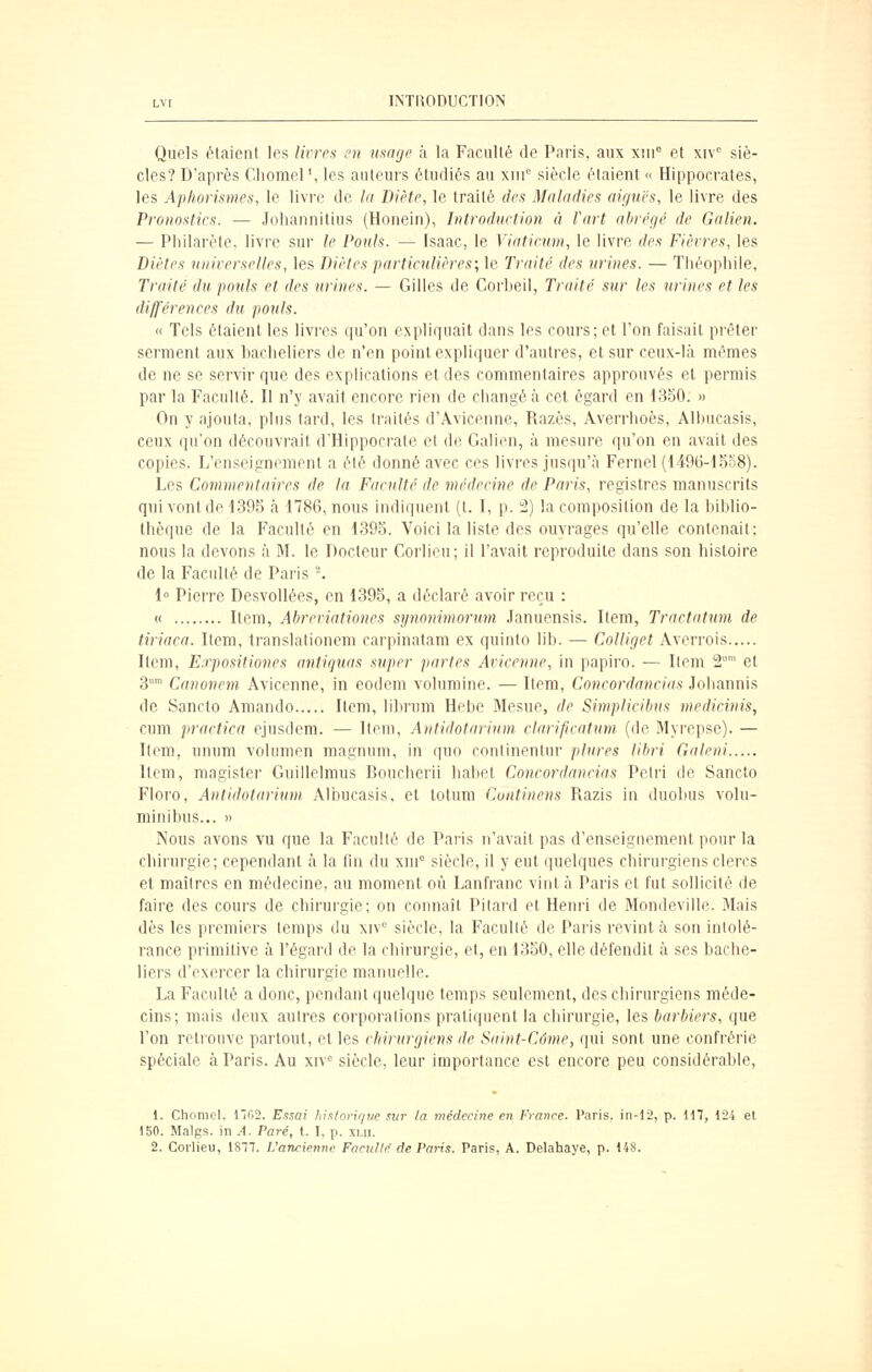 Quels étaient les livres en usage à la Faculté de Paris, aux xni° et xiv siè- cles? D'après Cliomel', les auteurs étudiés au \\n° siècle étaient « Hippocrates, les Ap/iorismes, le livre de la Diète, le traité des Maladies aiguës, le livre des Pronostics. — Johannitius (Honein), Introduction à l'art abrégé de Galien. — Pliilarète, livre sur le Pouls. — (saac, le Viatieum, le livre des Fièvres, les Diètes universelles, les Diètes particulières; le Traité des urines. — Théophile, Traité du pouls et des urines. — Gilles de Corbeil, Traité stir les urines et les différences du pouls. « Tels étaient les livres qu'on expliquait dans les cours; et l'on faisait prêter serment aux bacheliers de n'en point expliquer d'autres, et sur ceux-là mêmes de ne se servir que des explications et des commentaires approuvés et permis par la Faculté. Il n'y avait encore rien de changé à cet égard en 1350. » On y ajouta, plus tard, les traités d'Avicenne, Razès, Averrhoès, AIhucasis, ceux qu'on découvrait d'Hippocrate et de Galien, à mesure qu'on en avait des copies. L'enseignement a été donné avec ces livres jusqu'à Fernel (1496-1558). Les Commentaires de la Faculté de médecine de Paris, registres manuscrits qui vont de 139S à 1786, nous indiquent (t. I, p. 2) la composition de la biblio- thèque de la Faculté en 1393. Voici la liste des ouvrages qu'elle contenait; nous la devons à M. le Docteur Corlieu; il l'avait reproduite dans son histoire de la Faculté de Paris -. 1° Pierre Desvollées, en 1395, a déclaré avoir reçu : « Item, Abreriationes synonimoriim Januensis. Item, Traetatum de tiriaca. Item, translationem carpinatam ex quinto lib. — Colliget Averrois Item, Expositiones antiquas super partes Aricenne, in papiro. — Item S et 3' Canonem Avicenne, in eodem volumine. — Item, Concordancias Johannis de Sancto Amando Item, librum Hebc Mesue, de Simplicibus medicinis, cum praetiea ejusdera. ■— Item, Antidotarium clarificatum (de Myrepse). — Item, unum volumen magnum, in quo continentur plures libri Galeni Item, magister Guillelmus Boucherii habel Concordancias Pelri de Sancto Floro, Antidotarium AIhucasis, et lotum Cuntinens Razis in duobus volu- minibus... » Nous avons vu que la Faculté de Paris n'avait pas d'enseignement pour la chirurgie; cependant à la fin du xni° siècle, il y eut quelques chirurgiens clercs et maîtres en médecine, au moment où Lanfranc vint à Paris et fut sollicité de faire des cours de chirurgie; on connaît Pitard et Henri de Mondevillc. Mais dès les premiers temps du xiv° siècle, la Faculté de Paris revint à son intolé- rance primitive à l'égard de la chirurgie, et, en 1350, elle défendit à ses bache- liers d'exercer la chirurgie manuelle. La Faculté a donc, pendant quelque temps seulement, des chirurgiens méde- cins; mais deux autres corporations pratiquent la chirurgie, les barbiers, que l'on retrouve partout, et les chirurgiens de Saint-Côme, qui sont une confrérie spéciale à Paris. Au xw siècle, leur importance est encore peu considérable, 1. Cliompl. 1102. Essai historir/ue sur la médecine en France. Vav'xs, in-12, p. 117, 124 et 150. Malgs. in A. Paré, t. I, p. xui. 2. Corlieu, 1ST7. L'ancienne Facullr de Pa7-is. Paris, A. Delaliaye, p. 148.