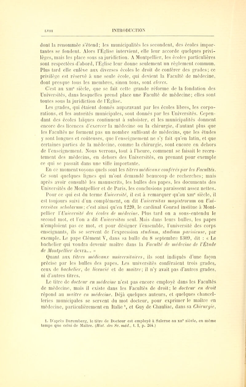 dont la renommée s'étend; les municipalités les secondent, des écoles impor- tantes se fondent. Alors l'Église intervient, elle leur accorde quelques privi- lèges, mais les place sous sa juridiction. A Montpellier, les écoles particulières sont respectées d'abord, l'Église leur donne seulement un règlement commun. Plus tard elle enlève aux diverses écoles le droit de conférer des grades; ce privilège est réservé à une seule école, qui devient la Faculté de médecine, dont presque tous les membres, sinon tous, sont clercs. C'est au xni siècle, que se fait celte grande réforme de la fondation des Universités, dans lesquelles prend place une Faculté de médecine; elles sont toutes sous la juridiction de l'Église. Les grades, qui étaient donnés auparavant par les écoles libres, les corpo- rations, et les autorités municipales, sont donnés par les Universités. Cepen- dant des écoles laïques continuent à subsister, et les municipalités donnent encore des licences d'exercer la médecine ou la chirurgie, d'autant plus que les Facultés ne forment pas un nombre suffisant de médecins, que les études y sont longues et coûteuses, que l'enseignement ne s'y fait qu'en latin, et que certaines parties de la médecine, comme la chirurgie, sont encore en dehors de l'enseignement. Nous verrons, tout à l'heure, comment se faisait le recru- tement des médecins, en dehors des Universités, en prenant pour exemple ce qui se passait dans une ville importante. En ce moment voyons quels sont les titres médicaux conférés par les Facultés. Ce sont quelques lignes qui m'ont demandé beaucoup de recherches; mais après avoir consulté les manuscrits, les bulles des papes, les documents des Universités de Montpellier et de Paris, les conclusions paraissent assez nettes. Pour ce qui est du terme Université, il est à l'emarquer qu'au xni° siècle, il est toujours suivi d'un complément, on dit Universitas mayistrorum ou Uni- versitas scliolarum; c'est ainsi qu'en 1220, le cardinal Conrad institue à Mont- pellier VUniversité des écoles de médecine. Plus tard on a sous-entendu le second mot, et l'on a dit Universitas seul. Mais dans leurs bulles, les papes n'emploient pas ce mot, et pour désigner l'ensemble, l'université des corps enseignants, ils se servent de l'expression studium, stiidium. parisiense, par exemple. Le pape Clément V, dans sa bulle du 8 septembre 1309, dit : « Le bachelier qui voudra devenir maître dans la Faculté de médecine de l'Étude de Montpellier devra... » Quant aux titres médicatix universitaires, ils sont indiqués d'une façon précise par les bulles des papes. Les universités conféraient trois grades, ceux de bachelier, de licencié et de maître; il n'y avait pas d'autres grades, ni d'autres titres. Le titre de docteur en médecine n'est pas encore employé dans les Facultés de médecine, mais il existe dans les Facultés de droit; le docteur en droit répond au maître en médecine. Déjà quelques auteurs, et quelques chancel- leries municipales se servent du mot docteur, pour exprimer le maître en médecine, particulièrement en Italie ', et Guy de Cliauliac, dans sa Chirunjie, 1. D'aprfcs Daremljerg, le titre rie Docteur est employé à Salerne au xii' siècle, en même temps que celui de Maître. {Hist. des Se. méd., l. I, p. 264.)