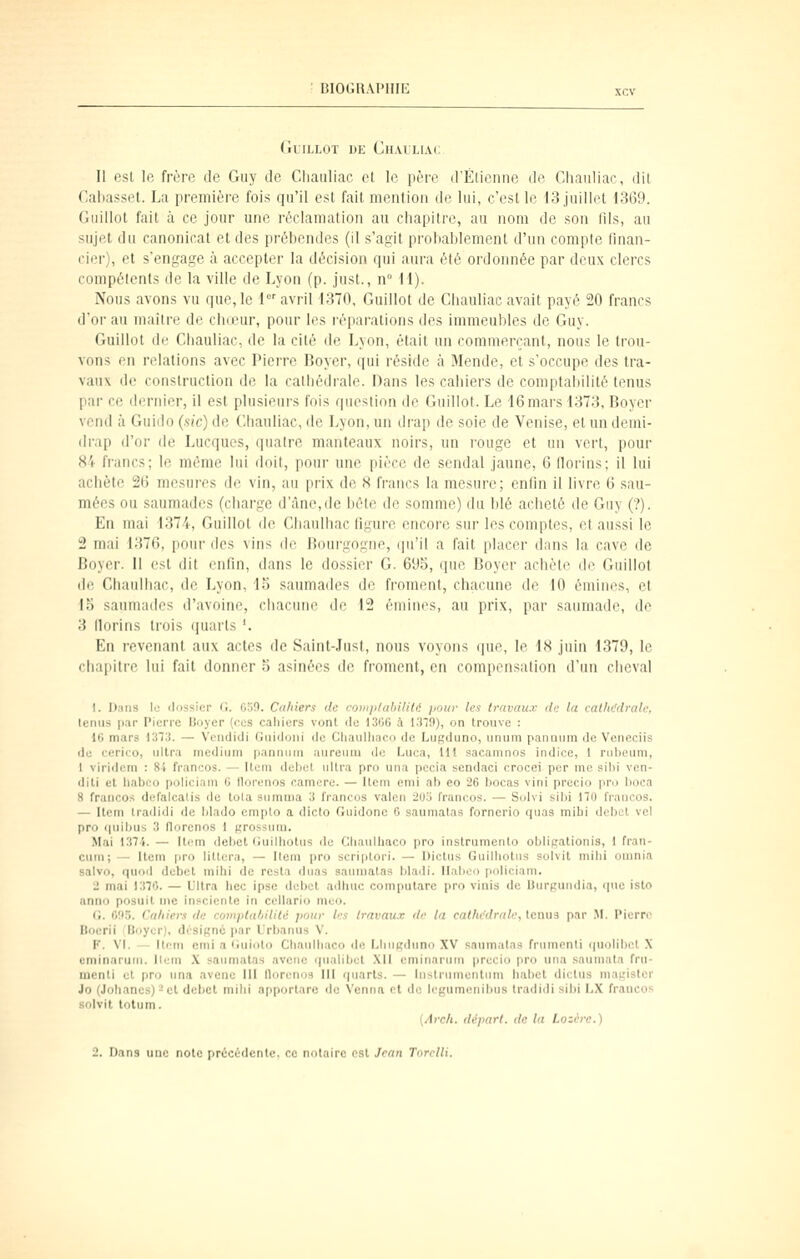 (illLLOT DE Ch.VILIAC Il est le frère de Guy de Cliauliac et le pore d'Etienne de Chauliac, dit Caliasset. La première fois qu'il est fait mention de lui, c'est le 13 juillet 1369. Giiillot fait à ce jour une réclamation au chapitre, au nom de son lils, au sujet du canonicat et des prébendes (il s'agit probablement d'un compte finan- cier), et s'engage à accepter la décision qui aura été ordonnée par deux clercs compétents de la ville de Lyon (p. just., n° 11). Nous avons vu que, le i' avril 1370, Guillot de Cliauliac avait payé 20 francs d'or au maître de chceur, pour les l'éparalions des immeubles de Guy. Guillot de Cliauliac, de la cité de Lyon, était un commerçant, nous le trou- vons en relations avec Pierre Boyer, qui réside à Mende, et s'occupe des tra- vaux de construction de la cathédrale. Dans les cahiers de comptaiiilité tonus par ce dernier, il est plusieurs fois question do Guillot. Le 16mars 1373, Boycr vend à Guido (sic) de Cliauliac, de Lyon, un drap de soie de Venise, et un demi- drap d'or de Lucques, quatre manteaux noirs, un rouge et un vert, pour 84 francs; le même lui doit, pour une pièce de sondai jaune, 6 florins; il lui achète 26 mesures do vin, au prix de S francs la mesure; enfin il livre 6 sau- mées ou sauraadcs (charge d'àno,dc hôte do somme) du blé acheté de Guy (?). En mal 1374, Guillot do Cliaulhac figure encore sur les comptes, ot aussi le 2 mai 1376, pour des vins de Bourgogne, qu'il a fait placer dans la cave de Boyer. II est dit enfin, dans le dossier G. 695, que Boyer achète do Guillot do Chaulhac, de Lyon, lo saumades de froment, chacune do 10 émines, et Ib saumades d'avoine, chacune de 12 émines, au prix, par saumade, de 3 florins trois quarts '. En revenant aux actes de Saint-Jusl, nous voyons (|ue, le IH juin 1379, le chapitre lui fait donner a asinées de froment, en compensai ion d'un cheval I. I-);iiis lo dossier (!. OoO. Caliiers de coniji/abllUé pour les travaux de la eatltt'drale, tenus par Pierre Boyer (ces cahiers vont de 1306 à 1379), on trouve : 16 mars 1313. — Vendidi Guldoni de Cliaulliaco de Lugduno, unum pannum de Veneciis de cerico, ultra médium pannum aureuni do t^uca, Hl sacamnos indice, 1 rubeum, 1 viridem : 84 francos. — Item débet ultra pro una pecia sendaci crocei per me sibi ven- dit! cl liabco policiam 6 lloronos ramere. — Item emi ab eo 26 bocas vini precio iini boca 8 francos dofalcalis de tola sumnia 3 francos valen 205 francos. — Suivi sibi Ho francos. — Item Iradidi de blado cmplo a dicto Guidonc 6 saumatas fornerio quaa niibi dobct vel pro quibus 3 florenos 1 grossum. Mai 1374. — Item débet (iuilliotus de Cliaulbaco pro instrumento obligatlonis, 1 fran- cuui; — Item pro littera, — Ilem pro scriplori. — Dictu.s Guilliolus solvit mibi omnia salvo, quod débet mihl de resta duas saumatas bladi. Ilabeo policiam. 2 mai 1370. — Ultra liée ipse débet adhuc computare pro vinis de Uurgundia, que isto anno posuit me inscicnle in cellario meo. G. C!I5. Cahiers de comjiUihililé pour les travaux de la cathédrale, tenus par M. Pierre Bocrii : Boyer), désigne i>ar L'rbanus V. F. VI. — Item emi a liuioto Cliaulliaco de Lliiigduno XV saumatas frumcnti quolibet X cminaruiu. Ilem X saumatas avene qiialibet XII eminarum precio pro una saumata fru- menti et pro nna avoue III llorenos III quarts. — lustriimcntnm habet dictus magistcr Jo (Jolianes) - et débet milii apportare de Venna et do legumcnibus Iradidi sibi I..X fraucos solvit totum. {Arch. départ, de la Lozère.) 2. Dans une note précédente, ce notaire est Jean Torclli.