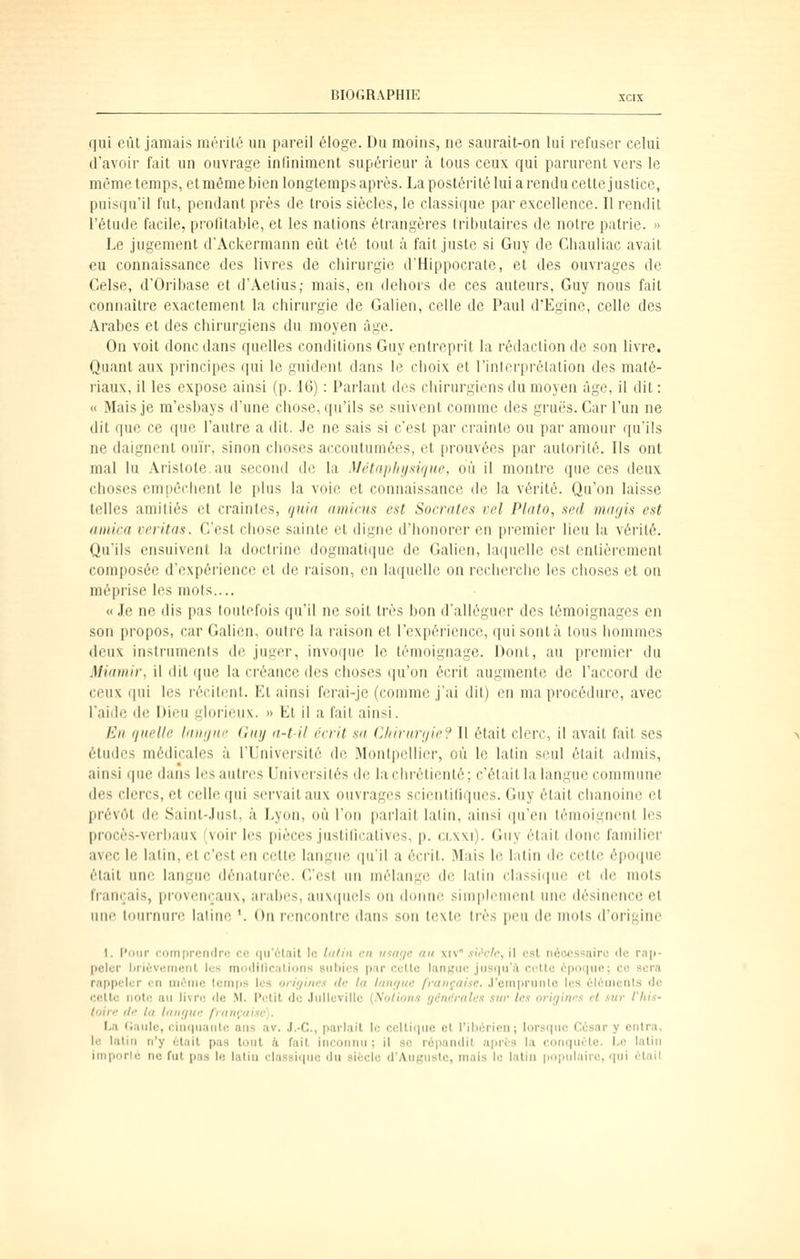 qui eût jamais mérilô un pareil éloge. Du moins, ne saurait-on lui refuser celui d'avoir fait un ouvrage infiniment supérieur à tous ceux qui parurent vers le même temps, et même bien longtemps après. La postérité lui a rendu celle justice, puisqu'il fut, pendant près de trois siècles, le classique par excellence. Il rendit rélude facile, profitable, et les nations étrangères tributaires de notre patrie. » Le jugement d'Ackermann eût été tout à fait juste si Guy de Chauliac avait eu connaissance des livres de chirurgie d'Hippocrale, et des ouvrages de Celse, d'Oribase et d'Aetius; mais, en dehors de ces auteurs, Guy nous fait connaître exactement la chirurgie de Galien, celle de Paul d'Egine, celle des Arabes et des chirurgiens du moyen âge. On voit donc dans quelles conditions Guy entreprit la rédaction de son livre. Quant aux principes qui le guident dans le choix et l'inlerprélation des maté- riaux, il les expose ainsi (p. 16) : Parlant des chirurgiens du moyen âge, il dit : « Mais je m'esbays d'une chose, qu'ils se suivent comme des grues. Car l'un ne dit que ce que l'autre a dit. Je ne sais si c'est par crainte ou par amour qu'ils ne daignent ouïr, sinon choses accoutumées, et prouvées par autorité. Ils ont mal lu Arislote au second de la Métfipfn/sùjue, où il montre que ces deux choses empêchent le plus la voie et connaissance de la vérité. Qu'on laisse telles amitiés et craintes, rjuin amicus est Socrntes vel Plato, .ted mayis est arnica veritas. C'est chose sainte et digne d'honorer en pi-emier lieu la vérité. Qu'ils ensuivent la doctrine dogmatique de Galien, laquelle est entièrement composée d'expérience et de raison, en laquelle on recherche les choses et ou méprise les mots.... «Je ne dis pas toutefois qu'il ne soit très bon d'alléguer des témoignages en son propos, car Galien, outre la raison cl l'expérience, qui sont à tous iiommes deux instruments de juger, invoque le témoignage. Dont, au premier du Miamir, il dit que la créance des choses (ju'on écrit augmente de l'accord de ceux (|ui les l'écilent. El ainsi ferai-je (comme j'ai dit) en ma procédure, avec l'aide de Dieu glorieux. » Et il a fait ainsi. En quelle Idiiijnc Guy ii-t-il écrit su ('Jiivnviiir\' Il était clerc, il avait fait ses études médicales à l'Université de Montpellier, où le latin seul était admis, ainsi (pie dans les autres Universités de la chrétienté; c'était la langue commune des clercs, et celle qui servait aux ouvrages scienlilirpies. Guy était chanoine el prévôt de Saint-Just, à Lyon, où l'on parlait latin, ainsi qu'en témoignent les procès-verbaux (voir les pièces justilicatives, p. ci.xxi). Guy était donc familier avec le lalin, et c'est en cette langue qu'il a écrit. Mais le latin de cette époque était une langue dénaturée. C'est un mélange de latin (•lassi(|ue et de mots français, provençaux, arabes, auxquels on donne simplement une désinence el une tournure latine '. On rencontre dans sou texte très peu do mots d'origine 1. l'oiir comprendre ce r|ii'6lait le lutin en itiai/c au xiv* siVc/c, il est nécessaire de rnp- pcler Ijnèveiiieiit les modillciilions subies parcelle lanKiie jiisqu'A celle ipnr|iifl; ce sera rappeler en mi^nie temps les o/îV/ihm rte In Iftnr/un française. J'emprunlo les élèuienls de celle noie au livre île .M. l'elil de Jiilleville {Xolions yt'm'rale.t sur les origines el sur l'Iiis- toire (le la langue française). La Caule, ciiupianle ans av. J.-C, parlail le ccllitiiic cl l'ihéricn; lorsqnc César y entra. le lalin n'y élail pas tont 4 fait inconnu ; il se répandil après l.i conqnélc. I.e lalin imporlé ne fut pas le latia classicpic du sifccle d'Auguste, mais le latin populaire, qui él.iil