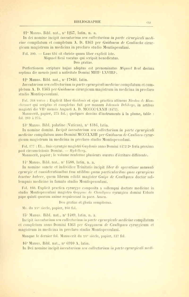 U Manus. Bibl. nat., n 1247, latin, n. a. In dei nomine incipit itiventariuiii seu collectoriiim in partp cirurgicali médi- ane compilatum et completum A. D. 1363 per Guidonem de (uiuliaclio cirur- gicum magistrum in medicina in preclaro studio Montispesulani. Fol. 200. — Laus tibi sit christe quum liber explicit isle. Miquael Real vocatus qui scripsil benedicatus. Deo gratias. Perfectionem scripture hujus adeptus est prcnominatus Miquael Real décima septima die meusis junii a nalivitate Domini MUII LXVIII.l'. 12° Manus. Bibl. nat., n-17X46, latin. Inventarium seii collectorium in parte cynirgicali medieine compilatum et com- pletum A. D. 1363 [)eA-(lHidonem cirurgicum magistrum in medicina in preclaro studio Monlispessulani. Fol. -'08 verso : Explicit liber Guidonls et ejus practica atlinens Nicolao de Blan- chccourt qui scriptus et completus fuit per manum Johannis Debihity$, m artibus magistri die VI1° mensis Augusli A. D. MCCCCLX.KIl (1472). Manuscrit, papier, 275 fol.; quelques dessins d'instruments à la plume, table : fol. 200 à 27r;. 13Mamis. Bibl. palatine i Vatican), n i;!lf), lalin. In nomine domini. Inrijiil inrentiirium. seii. collectorium in parte cynirgicali medieine compilatum anno Domini Mr.CCLXIII per Guidonem de Cauliaeo cyrur- gicum magistrum in medicina in preclaro studio Montispessolani. Fol. 177 : Ft... Unis cyrurgic magistri (luydouis anno Domiai 1472 2» feria proxima posl circumcisionis Domini. — lli/detlierg. Manuscrit, |)apier; le volume renferme plusieurs œuvres d'écriture différente. 14 Manus. Bibl. nat., n I4S8, latin, n. a. In nomine sanctc et imlividicc Trinitatis incipit liber de operatione manuali eyrunjie et consideratinnihn.i tant utilibus quam particularihus quas cyrurgieus tenetur hahere, (picm librum edidit mtigi&lav Guign de Guulhyaco doctor sol- lempnis medieine in famalo studio Montispessulani. Fol. 100. Fxplicit practica cyrurgyc composita a sollempui doctorc medieine in studio Monbspcssulani magisiro Guyijone de ChauUi/aco cyrurgico domini Urbain pape quinti fpionim aiumc requiescant in pace. Amen. I>eo gratias et gloria sempiterna. .Vis. du XV siècle, papier, 100 fol. IS Manus. Bibl. nat., n° bW.i. lalin, n. a. Incipit inrentorium seu collectorium in parle cyrurgicale medieine conii)ilatum et completum anno Domini 1363 per Guijgonem de Caulhyaco cyrui'gicum et magistrum in medicina in preclaro studio Montispessulani. Manque le dernier fol. Manuscrit du xv siècle, pajjier, 137 fol. 16° Manus. liibl. nal., n (JDIO A. lalin. In Dei nouiinc imipil iuvcnliniiim seu collectorium in p<irte cyrurgirali medi-