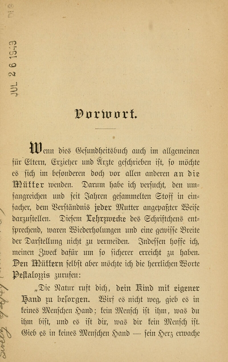 CO CO CM WoVmtfxt IUI enrt bie§ ®efunbf)eit§5uc^ aucf) im allgemeinen für (Altern, (Srjtelier imb 3tr§te gefd^rieBen ift, fo möchte e§ \x^ im befonberen boc§ t)or allen anbeten an biß IDüffßr tüenben. ®arum ^abe icf) öerfndjt, ben nm- fangreidjen nnb feit Scil)ren gefammelten (Stoff in ein^ fac^ei; bem ^erftänbnig JBbßr SD^ntter angepaßter SSeife bargnftellen. tiefem %tl)xp)z^z be§ (S(^riftc!)en§ ent- f)3re(^enb, maren 3Bieber^oInngen nnb eine getüiffe S5reite ber ^arfteEung nid^t ^u bermeiben. Snbeffen ^offe iä), meinen Q'mtd bafür nm fo fid)erer erreic£)t §u !)aben. 3tn Wlülhxn felBft aber möcfjte i<S) bie ^^errlic^en 3Borte ^Bpalo^^ts gnrnfen: „^ie D^atnr ruft bid), bßin Mmh mit Bigsn^r ^anb in htjüxgxrx. 3Birf eö nic^t tneg, gieb e§ in feines 93^enfd]en §anb; fein 9J^enfc^ ift i^m, tda§> hu if)m Bift, nnb e§ ift bir, ma§ bir fein ^O^enfd^ ift. ^ ®ieB ß in feines 9J?enfdjen ^^anb — fein §er5 ermad^e