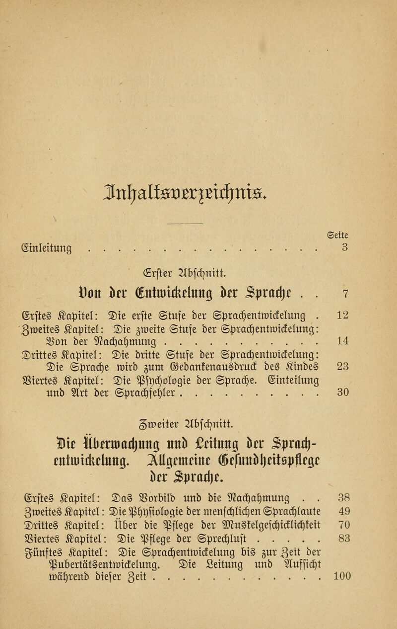 JtnfjalfeiDBrptifrttfe. «Seite ©tnleitung 3 (Erftcr Zlbfdjnilt. Don M €ntu)tthclutig kr B|irad)c . . 7 ®r[te§ ^a|3ttel: Sie erfle @tufe ber ©^roc^entotdelung . 12 '3tt)eite§ ^a^itel: 3)te §irette ©tufe ber (Sprachenttnicfelung: ^on ber S^ai^a^mung 14 ®rttte§ ^a|3itel: 3){e brüte ©tufe ber ©prac^entratdetuttg: 3)te ©pra(^e mirb äum ®eban!enau§bruc! be§ Äinbe§ 23 SSterteg ^a|)ttel: 2)te ^fi)(^olDgte ber ©prac^e. (ginteilurtg imb 2lrt ber ©^rad)fe^Ier 30 gtpeiter 2tbfd?nitt» Bte itbenuadjung «nb fntung htt 3puii}- kr 5praä)e. erfte§ Kapitel: ®a§ SSorbilb unb bte ^fJat^o^mung . . 38 3iöette§ Kapitel: S)_te ^§t)ftolDgte ber men[(i)Iid)en ©proi^Iaute 49 ®rttte§ Kapitel: Über bte ^f^ege ber 5[)?u§!elgeic^icflt(f)teit 70 SSterte§ Kapitel: ®ie ^^flege ber ©prec^Iuft 83 fünftes Äapitel: S)te ©:prac^enttüicfelung bi§ ^ur 3ett ber ^ubertät§eiitti)ic!eIutTg. ®ie Seitung unb 5tufft(i)t tüä^^renb biefer Qä\ 100
