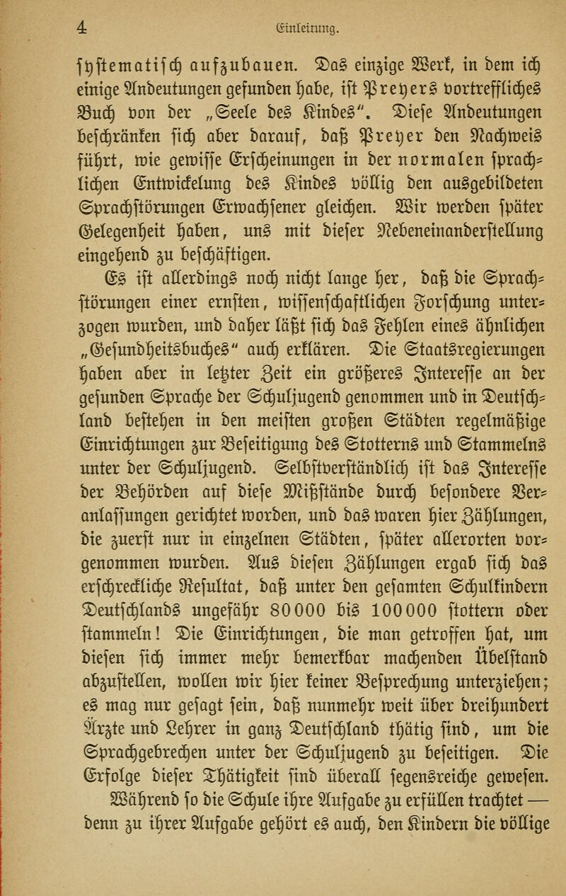 f^ftetnatifc^ aufzubauen. S)a§ einjige SSer!, in bem td§ einige Einbeulungen gefunben Ijabe, ifl $re^er§ öortreff(id)e§ S3u^ bon ber „@eele be§ ^inbeS. ^iefe Einbeulungen bef(^rän!en fii^ aber barauf, \>a% ^rel)er ben 9la^n}ei§ fül^rt, mt gemiffe ©rfd^einungen in ber normalen fprac^^ lid^en ©nttüicfetung be§ £inbe§ üöKig ben auSgebilbeten (5prad§ftörungen (Srnjac^fener gleid^en. SBir n)erben fpater (Gelegenheit ^aben, un§ mit biefer ^ZebeneinanberfteUung einge^enb §u befc^äftigen. (B§> ift atterbingg noi^ nic^t lange ^er, ha^ bie (Sprai^* fti3rungen einer ernften, n}tffenfc^aftli(^en gorfi^ung unteri= gogen tüurben, unb bol^er lö^t fid^ ha^ geilen eine§ öl^nlid^en „(S^efunb^eitSbud^eS aud^ erflären. ®ie ©taatSregierungen ^aben aber in le|ter geit ein grö^ereg Sittereffe an ber gefunben (Sprad^e ber (Sd^uljugenb genommen unb in ®eutfc§== lanb befielen in ben meiften großen ©tobten regelmäßige ©inrid^tungen gur ^efeitigung be§ ©totternS unb ©tammelng unter ber ©d^uljugenb. (Selbftberftänblid§ ift ha§ S^^tereffe ber ^e^orben auf biefe S)Zi§ftänbe burd^ befonbere S8er? anlaffungen gerichtet tnorben, unb ha§> Voaxm ^ier Ballungen, bie guerft nur in einzelnen ©täbten, fpäter allerorten bor* genommen ttiurben. Slu§ biefen 3<i^togen ergab fid^ ha§ erfi^recflid^e 9iefultat, ha^ unter ben gefamten ©d^ulfinbern S)eutfd^lanb§ ungefähr 80 000 hi§> 100 000 ftottern ober ftammeln! S)ie ^inrid^tungen, bie man getroffen ^at, um biefen fid^ immer me^r bemerfbar mai^enben Übelftanb abäuftelCen, motten mir ^kx feiner ^efpred^ung unterjie'^en; e§ mag nur gefagt fein, t)a% nunmehr meit über breÜ^unbert Sr^te unb Se^rer in gan§ ®eutfd§lanb t^ätig ftnb, um bie ©prad^gebred^en unter ber ©d^uljugenb ^u befeitigen. ®ie Erfolge biefer ^^^i^^Ö^^i^ Pi^^ überatt fegen§reid§e getoefen. SSä^renb fo bie ©d^ule il§re Elufgabe §u erfütten trad^tet — benn ju i^rer Slufgabe gehört e§ au^, ben ^inbern bie öottige