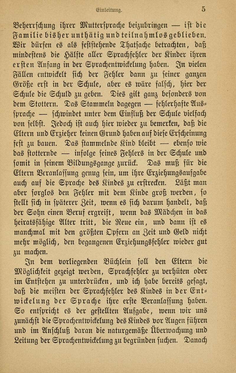 S3el§errf(^ung i^xa SOcutterfprod^e beijubringen — ift bie gamitte bt^^erunt^ätig unbtetlna^mtoS geblieben. SSir bürfen e§ qI§ feflfte§enbe S£^atfad)e betrachten, ha^ minbeftenS bte §älfte oller (Sprachfehler ber ^inber i^ren erften 5Infang in ber (Sprac£)enttt)irfelung ^aben. ^n öielen gäHen entmicfelt fic^ ber geiler bann 5U feiner ganjen @röge erft in ber <B^uk, aber e§ märe falfdf), ^ier ber (gd^ule bie (Sd)ulb gu geben. S)ie§ gilt gan§ befonber^ bon bem (Stottern. SDaS (Stammeln bagegen — fe^ter^^afte 5Iu§* fprod^e — fd)tt)inbet unter bem ^inftu^ ber (Schule t>ie(fad^ bon felbft. Sebod^ ift aud) ^ier trieber gu bemerfen, ba^ bie (Sttern unb (Jr§ie!§er feinen ®runb ^aben anf biefe (Srfi^einung feft 5u bauen. ®a§ ftammeinbe ^inb bleibt — ebenfo tuie \>a^ ftotternbe — infolge feine§ ge'^IerS in ber (S(^ule unb fomit in feinem ^ilbungSgange 5urücf. S)ag mu§ für bie (Altern SSeranlaffung genug fein, um i^re (Srgie^unggaufgabe auc^ auf bie (Spradje be§ ^inbe§ 5U erftreden. Sä§t man aber forgtoS ben geiler mit bem ^inbe gro§ Serben, fo fteHt \\^ in fpäterer Seit, menn e§ fi(^ barum ^anbelt, ba§ ber ©o^n einen SSeruf ergreift, trenn ha^ Wähä^en in ha^ heiratsfähige TOer tritt, bie S^^eue ein, unb bann ift e§ mani^mal mit ben größten Opfern an Qdi unb ©etb nid^t me^r mögti(^, ben begangenen ©rjie^ungSfe^ter tt)ieber gut 5U madjen. gn bem tjorliegenben ^üi^Iein foE ben ©Item bie 3)Jögtic^!eit gejeigt trerben, (Sprac^feljter gu t)erpten ober im (£ntfte§en gu unterbrücfen, unb id) t}aht bereite gefagt, hü% bie meiften ber (Sprachfehler be§ ^inbe§ in ber (Snt- njidelung ber @prac§e ipe erfte SSeranlaffung 1)abcn. (So entfpridit e§ ber gefteHten Aufgabe, trenn trir un§ junäd^ft bie (Sprad)enttricfetung be§^inbe§ l3or klugen füpen unb im 3Infd)(u^ baran bie naturgemäße Übertractjung unb Seitung ber <Sprad^enttric!eIung §u begrünben fudt)en. 2)anact)