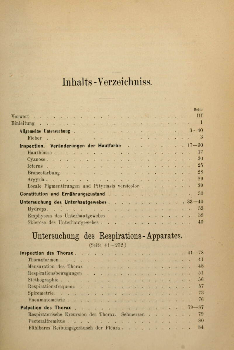 Inhalts - Verzeieliniss. Seite VoiTFOrt III Einleitung I Allgemeine Untersuchung 3-40 Fieber 3 Inspection. Veränderungen der Hautfarbe 17—30 ilautblässe 17 Cyanose 20 Icterus -5 Bronccfärbung -^ Argyria 29 Locale Pigmentirunj:on uikI l*it\ riasis versicolor 20 Constitution und Ernährungszustand 30 Untersuchung des Unterhautgewebes 33—40 Hydrops 33 Emphysem des Unterhautgewebes 3S Sklerose- des Unterhautgewebes 40 Untersuchung des Respirations-Apparates. (S.'ito 41 202) Inspection des Thorax 41—78 Thoraxt'ormeii 41 Mensuration 'ics Thorax .... 4S Respirationsbi;wegungi'ii 51 Stethographie 56 Respirationslrc<|Uciiz ö7 Spirometrie 73 l'ru'umal<'iiietri<- 76 Palpation des Thorax 7!»—S7 Respiratorische Kxcursion des Thorax. Schmerzen 79 Pectoralfremitus SO Fühlbares Reibungsgeräusch der Pleura 84