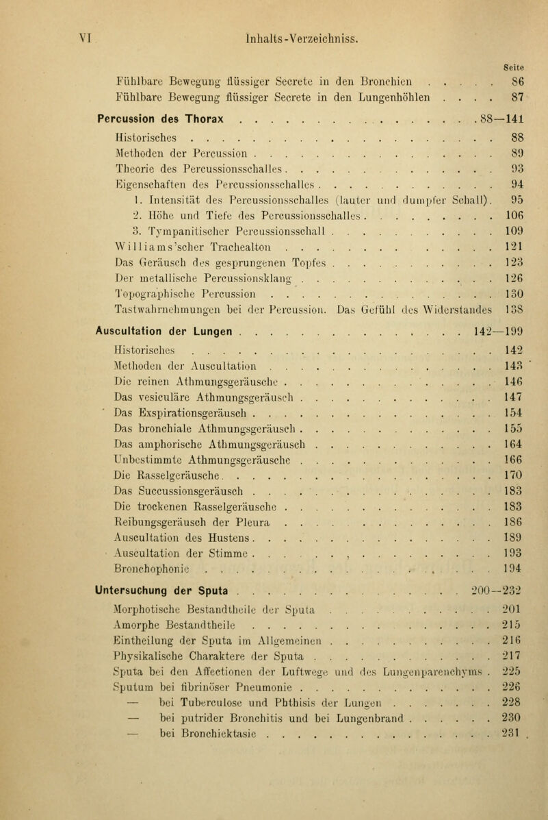 Seite Fühlbare Beweguiig flüssiger Secrete in den Bronchien 86 Fühlbare Bewegung flüssiger Secrete in den Lungenhöhlen .... 87 Percussion des Thorax 88—141 Historisches 88 Älethodcn der Percussion 89 Theorie des Percussionsschalles 93 Eigenschaften des Percussionsschalles 94 1. Intensität des Percussionsschalles (lauter uml duin)iler Schall). 95 2. Höhe und Tiefe des Percussionsschalles 106 o. Tvrapanitischer Perciissionsschall 109 Williams'scher Trachealton 121 Das Geräusch des gesprungenen Topfes 123 Der metallische Percussionsklang . 126 Topographische Percussion 130 Tastwahrnchinungen bei der Percussion. Das Gefühl des Widerstandes 138 Auscultation der Lungen 142—199 Historisches 142 Methoden der Auscultation 143 Die reinen Athmungsgeräusche 146 Das vesiculäre Athmungsgeräusch 147 Das Exspirationsgeräusch 154 Das bronchiale Athmungsgeräusch 155 Das amphorische Athmungsgeräusch 164 Unbestimmte Athmungsgeräusche 166 Die Rasselgeräusche 170 Das Succussionsgeräusch 183 Die trockenen Rasselgeräusche 183 Reibung.sgeräusch der Pleura 186 Auscultation des Hustens 189 ■ Auscultation der Stimme , 193 Bronchophonic 194 Untersuchung der Sputa 200—232 Morphotische Bestandtheilf der Sputa 201 Amorphe Bestandtheile 215 Eintheilung der Sputa im Allgemeinen 216 Physikalische Charaktere der Sputa 217 Sputa bei den Affectionen der Luftwege und dus Lungenparenchyms . 225 Sputum bei fibrinöser Pneumonie 226 — bei Tuberculose und Phthisis der Lungen 228 — bei putrider Bronchitis und bei Lungenbrand 230 — bei Bronchiektasie 231 .