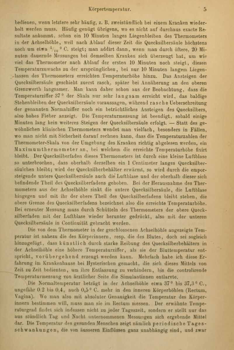 bedienen, wenn letztere sehr häufig, z. B. zweistündlich bei einem Kranken wieder- holt werden muss. Häufig genügt übrigens, wo es nicht auf durchaus exacte Re- sultate ankommt, schon ein 10 Minuten langes Liegenbleiben des Thermometers in der Achselhöhle, weil nach Ablauf dieser Zeit die Quecksilbersäule höchstens noch um etwa ■' ,,j <^ C. steigt; man addirt dann, wenn man durch öftere, 20 Mi- nuten dauernde Messungen bei demselben Kranken sich überzeugt hat, um wie viel das Thermometer nach Ablauf der ersten 10 Minuten noch steigt, diesen Temperaturzuwachs zu der ursprünglichen, bei nur 10 Minuten langem Liegen- lassen des Thermometers erreichten Temperaturhöhe hinzu. Das Ansteigen der Quecksilbersäule geschieht zuerst rasch^, später bei Annäherung an den oberen Grenzwerth langsamer. Man kann daher schon aus der Beobachtung, dass die TemperaturzifTer 37'' der Skala nur sehr langsam erreicht wird, das baldige Stehenbleiben der Quecksilbersäule voraussagen, während rasche Üeberschreitung der genannten Normalziffer noch ein beträchtliches Ansteigen des Quecksilbers, also hohes Fieber anzeigt. Die Temperaturmessung ist beendigt, sobald einige Minuten lang kein weiteres Steigen der Quecksilbersäule erfolgt. — Statt des ge- wöhnlichen klinischen Thermometers wendet man vielfach, besonders in Fällen, wo man nicht mit Sicherheit darauf rechnen kann, dass die Temperaturzahlen der Thermometer-Skala von der Umgebung des Kranken richtig abgelesen werden, ein Maximumthermometer an, bei welchem die erreichte Temperaturhöhe fi\irt bleibt. Der Quecksilberfaden dieses Thermometers ist durch eine kleine Luftblase so unterbrochen, dass oberhalb derselben ein 1 Centimeter langes Quecksilber- säulchen bleibt; wird der Quecksilberbehälter erwärmt, so wird durch die empor- steigende untere Quecksilbersäule auch die'Luftblase und der oberhalb dieser sich befindende Theil des Quecksilberfadens gehoben. Bei der Herausnahme des Ther- mometers aus der Achselhöhle sinkt die untere Quecksilbersäule, die Luftblase hingegen und mit ihr der obere Theil des Quecksilberfadens bleibt stehen, die obere Grenze des Quecksilberfadens bezeichnet also die erreichte Temperaturhöhe. Bei erneuter Messung muss durch Schütteln des Thermometers der obere Queck- silberfaden mit der Luftblase wieder herunter gedrückt, also mit der unteren Quecksilbersäule in Continuität gebracht werden. Die von dem Thermometer in der geschlossenen .Vchselhöhle angezeigte Tem- peratur ist nahezu die des Körperinnern, resp. die des Blutes, doch sei sogleich hinzugefügt, dass künstlich durch starke Reibung des Quecksilberbehälters in der Achselhöhle eine höhere Temperaturziffer, als sie der Blultetnperatur ent- spricht, vorübergehend erzeugt werden kann. .Mehrfach habe ich diese Er- fahrung im Krankenhause bei Hysterischen gemacht, die sich dieses .Mittels von Zeit zu Zeit bedienten, um ihre Entlassung zu verhindern, bis die controlironde Teuiperaturmessung von ärztlicher Seite die Simulantinnen entlarvte. Die >iormalteinperatur beträgt in der Achselhöhle elway?*^ bis 37,3 C, ungefähr 0.2 bis 0.4, auch 0,5 C. mehr in den inneren Körperhöhlen (Rectum, Vagina). Wo man also mit absoluter Genauigkeit die Temperatur des Körper- innern bestimmen will, muss man sie im Rectum messen. Der erwähnte Tempe- raturgrad findet sich indessen nicht zu jeder Tageszeit, sondern er stellt nur das aus stündlich Tag und Nacht nnlernommenen .Messungen sich ergebende Mittel dar. Die Temperatur des gesunden Menschen zeigt nämlich periodische Tages- schwan kuu gen, die von äusseren EinlUissen ganz unabhängig sind, und zwar