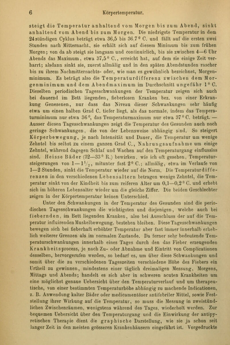 steigt die Temperatur anhaltend vom Morgen bis zum Abend, sinkt anhaltend vom Abend bis zum Morgen. Die niedrigste Temperatur in dem 24slündigen Cyklus beträgt etwa 36,5 bis 36.7° C. und fällt auf die ersten zwei Stunden nach Mitternacht, sie erhält sich auf diesem Minimum bis zum frühen Morgen; von da ab steigt sie langsam und conlinuirlich, bis sie zwischen 4—6 Uhr Abends das Maximum, etwa 37,5 C, erreicht hat, auf dem sie einige Zeit ver- harrt; alsdann sinkt sie, zuerst allmälig und in den späten Abendstunden rascher bis zu ihrem Nachmitternachts- oder, wie man es gewöhnlich bezeichnet, Morgen- minimum. Es beträgt also die Temperaturdifferenz zwischen dem Mor- genminimum und dem Abendmaximum im Durchschnitt ungefähr 1 C. Dieselben periodischen Tagesschwankungen der Temperatur zeigen sich auch bei dauernd im Bett liegenden, fieberlosen Kranken bez. von einer Erkran- kung Genesenen, nur dass das Niveau dieser Schwankungen sehr häufig etwa um einen halben Grad C. tiefer liegt, als das normale, indem das Tempera- turminimum nur etwa 36 °, das Temperaturmaximum nur etwa 37 ° C. beträgt. — Ausser diesen Tagesschwankungen zeigt die Temperatur des Gesunden auch noch geringe Schwankungen. die von der Lebensweise abhängig sind. So steigert Körperbewegung, je nach Intensität und Dauer, die Temperatur um wenige Zehntel bis selbst zu einem ganzen Grad C, Nahrungsaufnahme um einige Zehntel, während dagegen Schlaf und Wachen auf den Temperaturgang einflusslos sind. Heisse Bäder (32—33° R.) bewirken, wie ich oft gesehen, Temperatur- steigerungen von 1—iV-j, mitunter fast 2° C; allmälig, etwa im Verlaufe von 1—2 Stunden, sinkt die Temperatur wieder auf die Norm. Die Temperaturdiffe- renzen in den verschiedenen Lebensaltern betragen wenige Zehntel, die Tem- peratur sinkt von der Kindheit bis zum reiferen Alter um 0,1—0,2° C. und erhebt sich im höheren Lebensalter wieder um die gleiche Ziffer. Die beiden Geschlechter zeigen in der Körpertemperatur keinen Unterschied. Unter den Schwankungen in der Temperatur des Gesunden sind die perio- dischen Tagesschwankungen die wichtigsten und diejenigen, welche auch bei fiebernden, im Bett liegenden Kranken, also bei Ausschluss der auf die Tem- peratur influirenden Muskelbewegung, bestehen bleiben. Diese Tagesschwankungen bewegen sich bei fieberhaft erhöhter Temperatur aber fast immer innerhalb erheb- lich weiterer Grenzen als im normalen Zustande. Da ferner sehr bedeutende Tem- peraturschwankungen innerhalb eines Tages durch den das Fieber erzeugenden Krankh eilsprocess, je nach Zu- oder Abnahme und Eintritt von Compücationen desselben, hervorgerufen werden, so bedarf es, um über diese Schwankungen und somit über die zu verschiedenen Tageszeiten verschiedene Höhe des Fiebers ein Urtheil zu gewinnen, mindestens einer täglich dreimaligen Messung, Morgens, Mittags und Abends; handelt es sich aber in schweren acuten Krankheiten um eine möglichst genaue Uebersicht über den Temperaturverlauf und um therapeu- tische, von einer bestimmten Temperaturhöhe abhängig zu machende Indicationen, z. B. Anwendung kalter Bäder oder medicamentöser antifebriler Mittel, sowie Fest- stellung ihrer Wirkung auf die Temperatur, so muss die Messung in zweistünd- lichen Zwischenräumen, wenigstens während des Tages, wiederholt werden. Zur bequemen Uebersicht über den Temperaturgang und die Einwirkung der antipy- retischen Therapie dient die graphische Darstellung, wie sie ja schon seit langer Zeit in den meisten grösseren Krankenhäusern eingeführt ist. Vorgedruckte