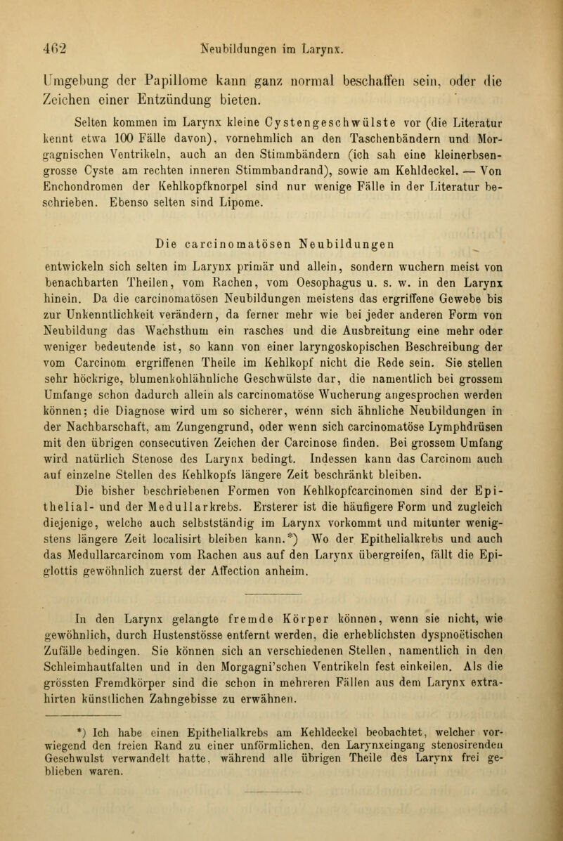 Umgel)ung der Papillome kann ganz normal beschaffen sein, oder die Zeichen einer Entzündung bieten. Selten kommen im Larynx kleine Cystengeschwülste vor (die Literatur kennt etwa 100 Fälle davon), vornehmlich an den Taschenbändern und Mor- gagnischen Ventrikeln, auch an den Stimmbändern (ich sah eine kleinerbsen- grosse Cyste am rechten inneren Stimmbandrand), sowie am Kehldeckel. — Von Enchondromen der Kehlkopfknorpel sind nur wenige Fälle in der Tnteratur be- schrieben. Ebenso selten sind Lipome. Die carcinomatösen Neubildungen entwickeln sich selten im Larynx primär und allein, sondern wuchern meist von benachbarten Theilen, vom Rachen, vom Oesophagus u. s. w. in den Larynx hinein. Da die carcinomatösen Neubildungen meistens das ergriffene Gewebe bis zur Unkenntlichkeit verändern, da ferner mehr wie bei jeder anderen Form von Neubildung das Wachsthum ein rasches und die Ausbreitung eine mehr oder weniger bedeutende ist, so kann von einer laryngoskopischen Beschreibung der vom Carcinom ergriffenen Theile im Kehlkopf nicht die Rede sein. Sie stellen sehr höckrige, blumenkohlähnliche Geschwülste dar, die namentlich bei grossem Umfange schon dadurch allein als carcinomatöse Wucherung angesprochen werden können; die Diagnose wird um so sicherer, wenn sich ähnliche Neubildungen in der Nachbarschaft, am Zungengrund, oder wenn sich carcinomatöse Lymphdrüsen mit den übrigen consecutiven Zeichen der Carcinose finden. Bei grossem Umfang wird natürlich Stenose des Larynx bedingt. Indessen kann das Carcinom auch auf einzelne Stellen des Kehlkopfs längere Zeit beschränkt bleiben. Die bisher beschriebenen Formen von Kehlkopfcarcinomen sind der Epi- thelial- und der Medullarkrebs. Ersterer ist die häufigere Form und zugleich diejenige, welche auch selbstständig im Larynx vorkommt und mitunter wenig- stens längere Zeit localisirt bleiben kann.*) Wo der Epithelialkrebs und auch das Medullarcarcinom vom Rachen aus auf den Larynx übergreifen, fällt die Epi- glottis gewöhnlich zuerst der Affection anheim. In den Larynx gelangte fremde Körper können, wenn sie nicht, wie gewöhnlich, durch Hustenstösse entfernt werden, die erheblichsten dyspnoetischen Zufälle bedingen. Sie können sich an verschiedenen Stellen, namentlich in den Schleimhautfalten und in den Morgagni'schen Ventrikeln fest einkeilen. Als die grössten Fremdkörper sind die schon in mehreren Fällen aus dem Larynx extra- hirten künstlichen Zahngebisse zu erwähnen. *) Ich habe einen Epithelialkrebs am Kehldeckel beobachtet, welcher vor- wiegend den freien Rand zu einer unförmlichen, den Larynxeingang stenosirendeu Geschwulst verwandelt hatte, während alle übrigen Theile des Larynx frei ge- blieben waren.