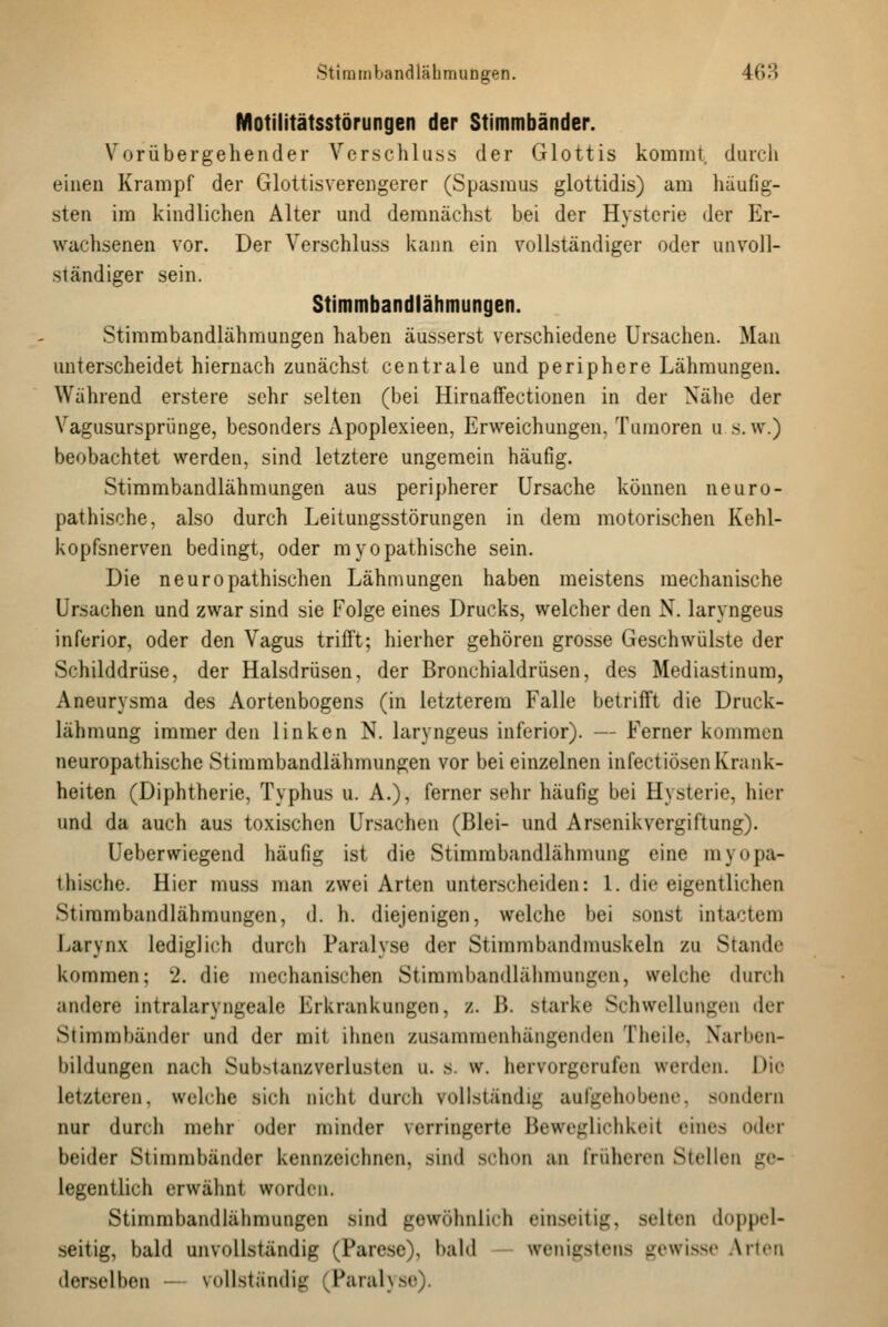 Motilitätsstörungen der Stimmbänder. Vorübergehender Vcr.schlu.ss der Glottis kommt, durch ehien Krampf der Glottisvereiigerer (Spasmus glottidis) am häufig- sten im kindlichen Alter und demnächst bei der Hysterie der Er- wachsenen vor. Der Verschluss kann ein vollständiger oder unvoll- ständiger sein. Stimmbandlähmungen. Stimmbandlähmungen haben äusserst verschiedene Ursachen. Man unterscheidet hiernach zunächst centrale und periphere Lähmungen. Während erstere sehr selten (bei Hirnaffectionen in der Nähe der Vagusursprünge, besonders Apoplexieen, Erweichungen. Tumoren u s. w.) beobachtet werden, sind letztere ungemein häufig. Stimmbandlähmungen aus peripherer Ursache können neuro- pathische, also durch Leitungsstörungen in dem motorischen Kehl- kopfsnerven bedingt, oder myopathische sein. Die neuropathischen Lähmungen haben meistens mechanische Ursachen und zwar sind sie Folge eines Drucks, welcher den N. laryngeus inferior, oder den Vagus trifft; hierher gehören grosse Geschwülste der Schilddrüse, der Halsdrüsen, der Bronchialdrüsen, des Mediastinum, Aneurysma des Aortenbogens (in letzterem Falle betrifft die Druck- lähmung immer den linken N. laryngeus inferior). — Ferner kommen neuropathische Stirambandlähmungen vor bei einzelnen infectiösen Krank- heiten (Diphtherie, Typhus u. A.), ferner sehr häufig bei Hysterie, hier und da auch aus toxischen Ursachen (Blei- und Arsenikvergiftung). Ueberwiegend häufig ist die Stimmbandlähmung eine myopa- thische. Hier muss man zwei Arten unterscheiden: 1. die eigentlichen Stirambandlähmungen, d. h. diejenigen, welche bei .sonst intactem Larynx lediglich durch Paralyse der Stirambandmuskeln zu Stande kommen; 2. die mechanischen Stirambandlähmungen, welche durch andere intralaryngeale Erkrankungen, z. B. starke Schwellungen der Stimmbänder und der mit ihnen zusammenhängenden Theile, Xarben- bildungen nach Substanzverlusten u. s. w. hervorgerufen werden. Die letzteren, welche sich nicht durch vollständig aufgehobene, sondern nur durch mehr oder minder verringerte Beweglichkeit eines oder beider Stinmibänder kennzeichnen, sind schon an früheren Stellen ge- legentlich erwähnt worden. Stinmibandlähmungen sind gewöhnlich ein.seitig, selten tloppel- seitig, bald unvollständig (Parese), bald wenigstens gewisse Arien derselben — vollständig (Paral\se).