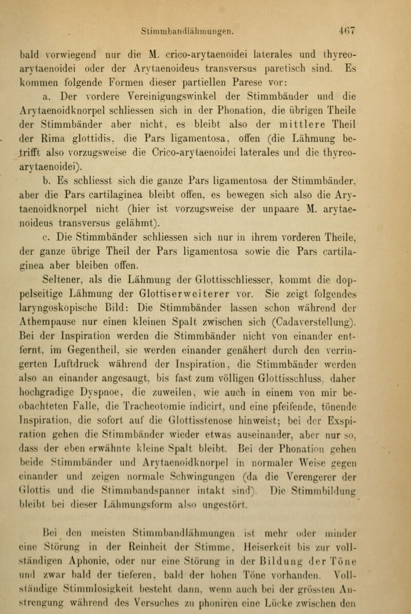 Stimiiiljandlähiuungen. iCu bald vorwiegend nur die M. crico-arytaenoidei laterales und thyreo- arytaenoidei oder der Arytaenoideus transversus paretisch sind. Es kommen folgende Formen dieser partiellen Parese vor: a. Der vordere Vereinigungswinkel der Stimmbänder und die Arytaenoidknorpel schliessen sich in der Plionation, die übrigen Theile der Stimmbänder aber nicht, es bleibt also der mittlere Thcil der Rima glottidis. die Pars ligamentosa, offen (die Lähmung be- trifft also vorzugswei.se die Crico-arytaenoidei laterales und die thyrco- arytaenoidei). b. Es schliesst sich die ganze Pars ligamentosa der Stimmbänder, aber die Pars cartilaginea bleibt offen, es bewegen sich also die Ary- taenoidknorpel nicht (hier ist vorzugsweise der unpaare M, arytae- noideus transversus gelähmt). c. Die Stimmbänder schliessen sich nur in ihrem vorderen Theile, der ganze übrige Theil der Pars ligamentosa sowie die Pars cartila- ginea aber bleiben offen. Seltener, als die Lähmung der Glottisschliesser, kommt die dop- pelseitige Lähmung der Glottiserweiterer vor. Sie zeigt folgendes laryngoskopischc Bild: Die Stimmbänder lassen schon während der Athempause nur einen kleinen Spalt zwischen sich (Cadaverstellung). Bei der Inspiration werden die Stimmbänder nicht von einander ent- fernt, im Gegentheil, sie werden einander genähert durch den verrin- gerten Luftdruck während der lnsj)iration, die Stimmbänder werden also an einander angesaugt, bis fast zum völligen Glottisschluss, daher hochgradige Dyspnoe, die zuweilen, wie auch in einem von mir be- obachteten Falle, die Tracheolomie indicirt, und eine pfeifende, tönende Inspiration, die sofort auf die Glottisstenose hinweist; bei der Exspi- ration gehen die Stimmbänder wieder etwas auseinander, aber nur .so, dass der eben crwähnle kleine Spalt bleibt. Boi der Phonation gehen beide Stimmbänder und Arytaenoidknorpel in normaler Weise gegen einander und zeigen normale Schwingungen (da die Verengerer der (ilottis und die Stimmbandspanncr intakt sind). Die Stimmbildung bleibt bei dieser i^älimunirsform also ungestört. Bei den meisten Siimnibandlähnuingen ist mehr oder minflcr (Mne Störung in der Reinheit der Stimme, Heiserkeit bis zur voll- ständigen Aphonie, oder nur eine Störung in der Bildung der Töne lind zwar bald der tieferen, bald der hohen Tiuie vorhanden. Voll- >i;indige Stimnilosigkeit besteht dann, weini aurh bei der grössteu An- vlrengung während des Versuches zu phoniren eine Lücke zwischen den