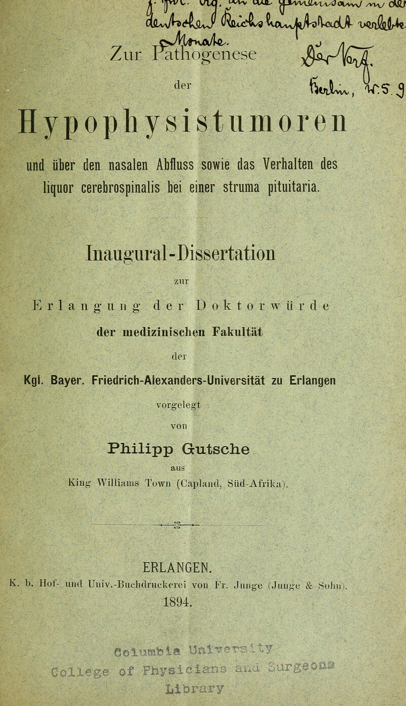 Zur Pathogenese >9-^^^4QaX Hypopliysistiimoreii und ülier den nasalen Abfluss sowie das Verhalten des liquor cerebrospinalis bei einer struma pituitaria. Inaugural-Dissertation p] r 1 a 11 g- u n g- der Doktor w ii r d e der medizinischen Fakultät der Kgl. Bayer. Friedrich-Alexanders-Universität zu Erlangen vorgelegt von Philipp Gcutsclie aixs King Williams Town (Capland, Süd-Afrika). ERLANGEN. K. b. Hof- und Univ.-Buclidruckerei von Fr. Junge (Junge & SoliU). 1894. of Physicians : -' liibrary