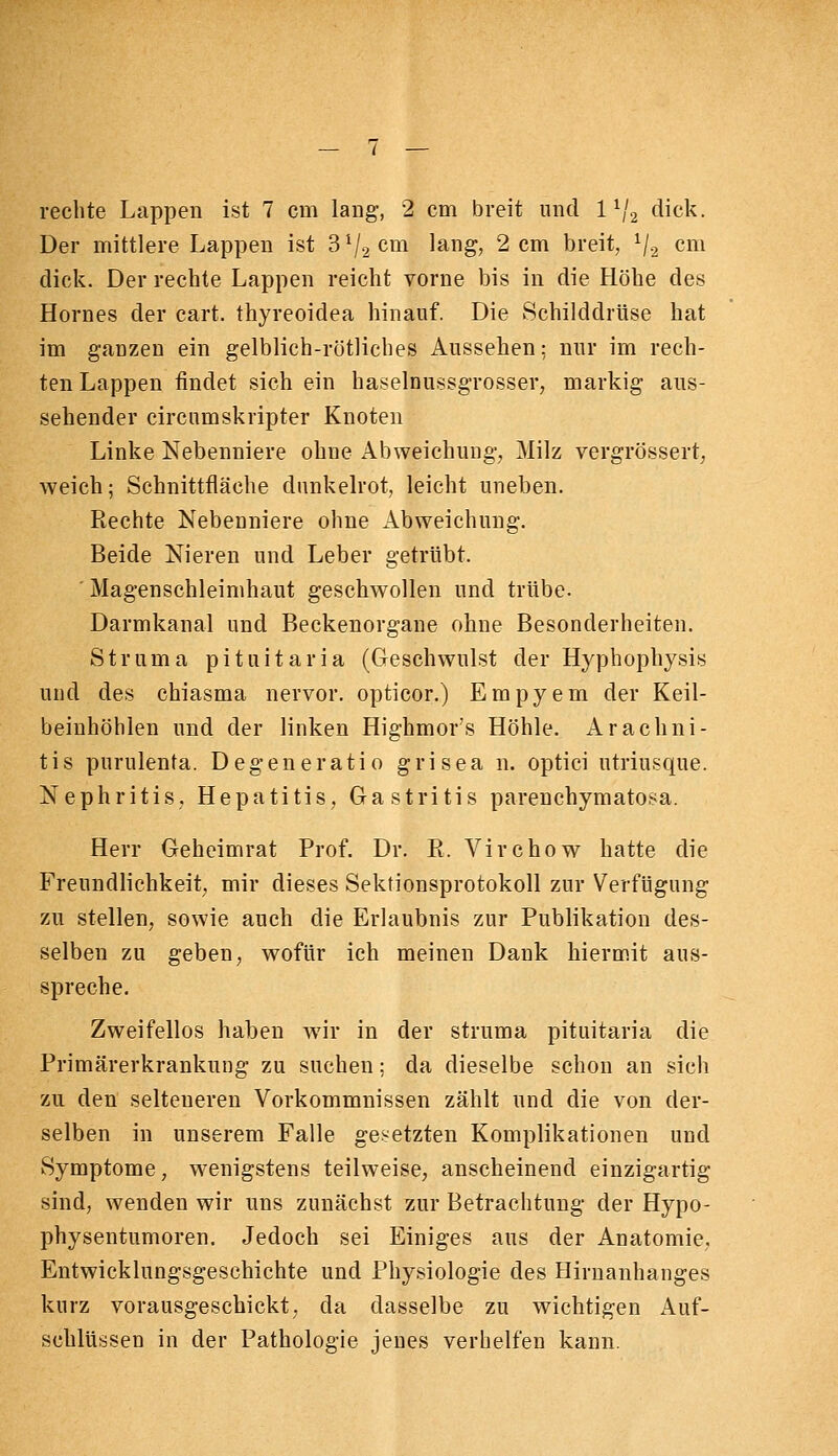 Der mittlere Lappen ist 3 V2 cm lang, 2 cm breit, V2 cni dick. Der rechte Lappen reicht vorne bis in die Höhe des Hornes der cart. thyreoidea hinauf. Die Schilddrüse hat im ganzen ein gelblich-rötliches Aussehen; nur im rech- ten Lappen findet sich ein haselnussgrosser, markig aus- sehender circumskripter Knoten Linke Nebenniere ohne Abweichung, Milz vergrössert, weich; Schnittfläche dunkelrot, leicht uneben. Rechte Nebenniere ohne Abweichung. Beide Nieren und Leber getrübt. Magenschleimhaut geschwollen und trübe. Darmkanal und Beckenorgane ohne Besonderheiten. Struma pituitaria (Geschwulst der Hyphophysis und des chiasma nervor. opticor.) Empyem der Keil- beinhöhlen und der linken Highmor's Höhle. Arachni- tis purulenta. Degeneratio grisea n. optici utriusque. Nephritis, Hepatitis, Gastritis parenchymatosa. Herr Geheimrat Prof. Dr. R. Virchow hatte die Freundlichkeit, mir dieses Sektionsprotokoll zur Verfügung zu stellen, sowie auch die Erlaubnis zur Publikation des- selben zu geben, wofür ich meinen Dank hiermit aus- spreche. Zweifellos haben Avir in der struma pituitaria die Primärerkrankung zu suchen; da dieselbe schon an sich zu den selteneren Vorkommnissen zählt und die von der- selben in unserem Falle gesetzten Komplikationen und Symptome, wenigstens teilweise, anscheinend einzigartig sind, wenden wir uns zunächst zur Betrachtung der Hypo- physentumoren. Jedoch sei Einiges aus der Anatomie, Entwicklungsgeschichte und Physiologie des Hirnanhanges kurz vorausgeschickt, da dasselbe zu wichtigen Auf- schlüssen in der Pathologie jenes verhelfen kann.