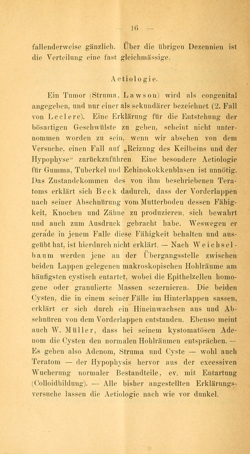 fallenderweise gänzlich. Über die übrigen Dezennien ist die Verteilung' eine fast gleichmässige. Aetiologie. Ein Tumor (Struma, Lawsou) wird als congenital angegeben, und nur einer als sekundärer bezeichnet (2. Fall von Ledere). Eine Erklärung für die Entstehung der bösartigen Geschwülste zu geben, scheint nicht unter- nommen worden zu sein, wenn wir absehen von dem Versuche, einen Fall auf „Reizung des Keilbeins und der Hypophyse zurückzuführen Eine besondere Aetiologie für Gumma, Tuberkel und Echinokokkenblasen ist unnötig. Das Zustandekommen des von ihm beschriebenen Tera- toms erklärt sich Beck dadurch, dass der Vorderlappen nach seiner Abschnürung vom Mutterboden dessen Fähig- keit, Knochen und Zähne zu produzieren, sich bewahrt und auch zum Ausdruck gebracht habe. Weswegen er gerade in jenem Falle diese Fähigkeit behalten und aus- geübt hat, ist hierdurch nicht erklärt. — Nach Weichsel- baum werden jene an der Übergangsstelle zwischen beiden Lappen gelegenen makroskopischen Hohlräume am häufigsten cystisch entartet, wobei die Epithelzellen homo- gene oder granulierte Massen sezernieren. Die beiden Cysten, die in einem seiner Fälle im Hinterlappen sassen, erklärt er sich durch ein Hineinwachsen aus und Ab- schnüren von dem Vorderlappen entstanden. Ebenso meint auch W. Müller, dass bei seinem kystomatösen Ade- nom die Cysten den normalen Hohlräumen entsprächen. — Es gehen also Adenom, Struma und Cyste — wohl auch Teratom — der Hypophysis hervor aus der excessiven Wucherung normaler Bestandteile, ev. mit Entartung (Colloidbildung). — Alle bisher angestellten Erklärungs- versuche lassen die Aetiologie nach wie vor dunkel.