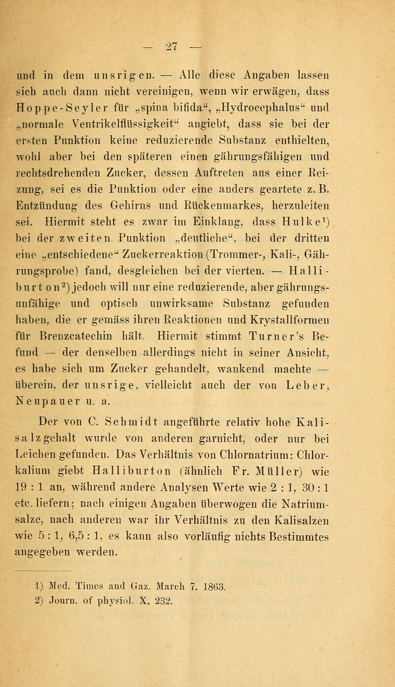 und in dem unsrigen. — Alle diese Angaben lassen sich auch dann nicht vereinigen, wenn wir erwägen, dass Hoppe-Seyler für „spina bifida, „Hydrocephalus und „normale Ventrikelflüssigkeit angiebt, dass sie bei der ersten Punktion keine reduzierende Substanz enthielten, wohl aber bei den späteren einen gährungsfähigen und rechtsdrehenden Zucker, dessen Auftreten aus einer Rei- zung, sei es die Punktion oder eine anders geartete z. B. Entzündung des Gehirns und Rückenmarkes, herzuleiten sei. Hiermit steht es zwar im Einklang, dass Hulke^) bei der zweiten Punktion „deutliche, bei der dritten eine „entschiedene Zuckerreaktiou (Trommer-, Kali-, Gäh- rungsprobe) fand, desgleichen bei der vierten. — Halli- burt on^) jedoch will nur eine reduzierende, aber gährungs- uufähige und optisch unwirksame Substanz gefunden haben, die er gemäss ihren Reaktionen und Krystallformen für Brenzcatechin hält. Hiermit stimmt Turner's Be- fund — der denselben allerdings nicht in seiner Ansicht, es habe sich um Zucker gehandelt, wankend machte — überein, der unsrige, vielleicht auch der von Leber, Neupauer u. a. Der von C. Schmidt angeführte relativ hohe Kali- salzgehalt wurde von anderen garnicht, oder nur bei Leichen gefunden. Das Verhältnis von Chlornatrium: Chlor- kalium giebt Halliburton (ähnlich Fr. Müller) wie 19 : 1 an, während andere Analysen Werte wie 2:1, 30 :1 etc. liefern; nach einigen Angaben überwogen die Natrium- salze, nach anderen vt^ar ihr Verhältnis zu den Kalisalzen wie 5 : 1, 6,5 : 1, es kann also vorläufig nichts Bestimmtes angegeben werden. 1) Med. Times and Gaz. March 7. 1863. 2) Joiiru. of physiol. X. 232.