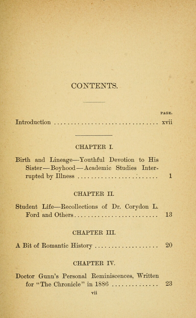 COjN^TENTS. PAGE. Introduction xvii CHAPTEK I. Birth and Lineage—Youthful Devotion to His Sister—Boyhood—Academic Studies Inter- rupted by Illness 1 CHAPTER IL Student Life—Eecollections of Dr. Corydon L. Ford and Others 13 CHAPTER III. A Bit of Romantic History 20 CHAPTER IV. Doctor Gunn's Personal Reminiscences, Written for The Chronicle in 1886 23