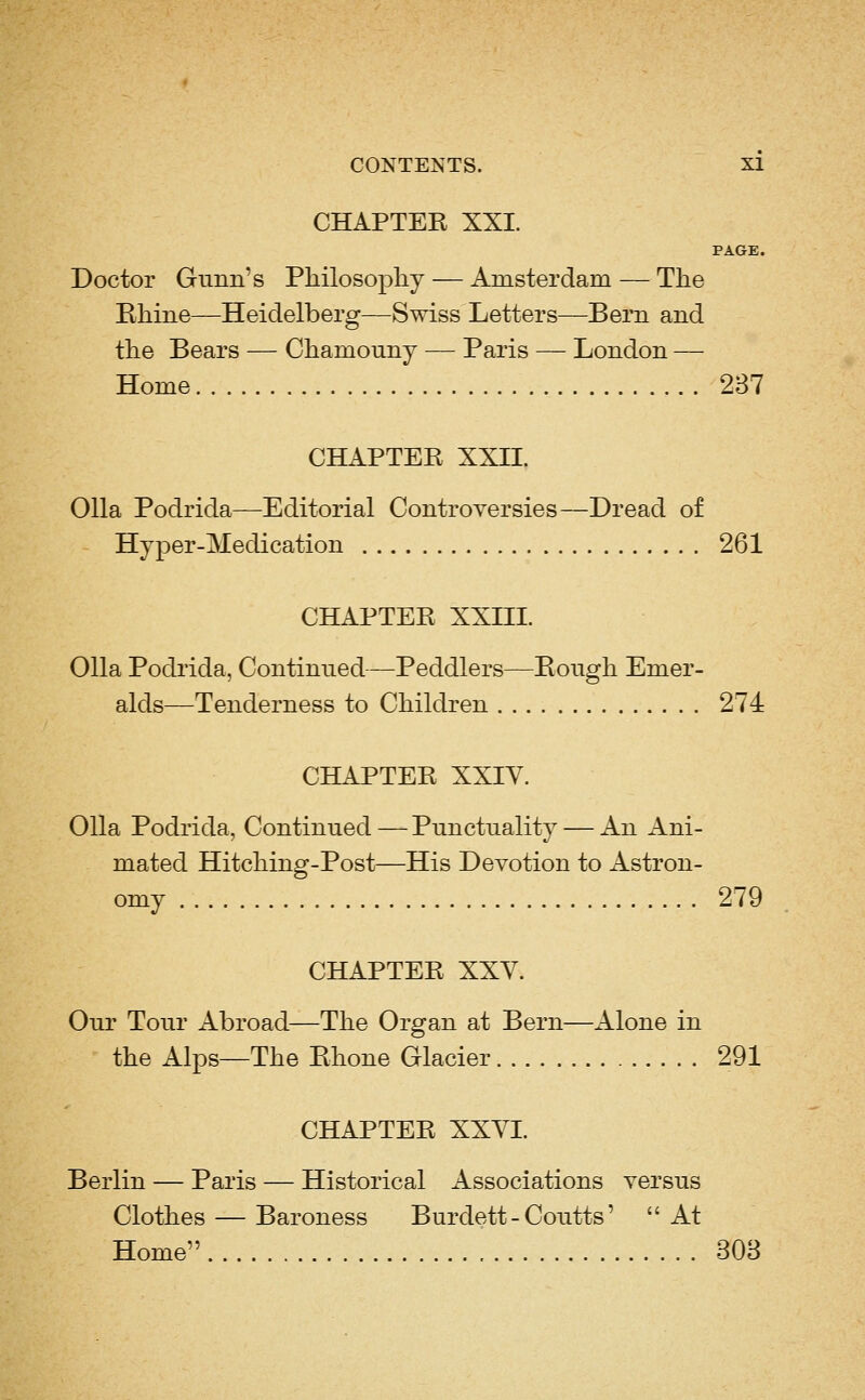 CHAPTEE XXI. PAGE. Doctor Gunn's Philosophy — Amsterdam — The Bhine—Heidelberg—Swiss Letters—Bern and the Bears — Chamouny — Paris — London — Home 237 CHAPTEE XXII. 011a Podrida—Editorial Controversies—Dread of Hyper-Medication 261 CHAPTEE XXIII. 011a Podiida, Continued—Peddlers—Bough Emer- alds—Tenderness to Children 274 CHAPTEE XXIV. 011a Podrida, Continued — Punctuality — An iVni- mated Hitching-Post—His Devotion to Astron- omy 279 CHAPTEE XXV. Our Tour Abroad—The Organ at Bern—Alone in the Alps—The Bhone Glacier 291 CHAPTEE XXVI. Berlin — Paris — Historical Associations versus Clothes — Baroness Burdett - Coutts' At Home 303