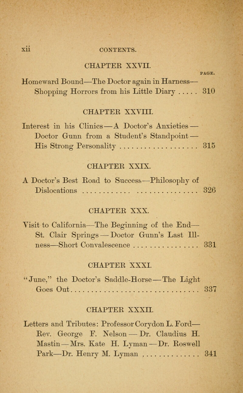 CHAPTEK XXYII. PAGE. Homeward Bound—The Doctor again in Harness— Shopping Horrors fi'om his Little Diary 310 CHAPTEE XXYHI. Interest in his Clinics—A Doctor's Anxieties — Doctor Gimn from a Student's Standpoint — His Sti'ong Personality 315 CHAPTEE XXIX. A Doctor's Best Eoad to Success—Philosophy of Dislocations 326 CHAPTEE XXX. Yisit to California—The Beginning of the End— St. Clair Springs — Doctor Gunn's Last Ill- ness—Short Convalescence 331 CHAPTEE XXXI. June, the Doctor's Saddle-Horse — The Light Goes Out 337 CHAPTEE XXXn. Letters and Tributes: Professor Corydon L. Ford— Eev. George F. Nelson ■—• Dr. Claudius H. Mastin — Mrs. Kate H. Lyman—Dr. Eoswell Park—Dr. Henry M. Lyman 341