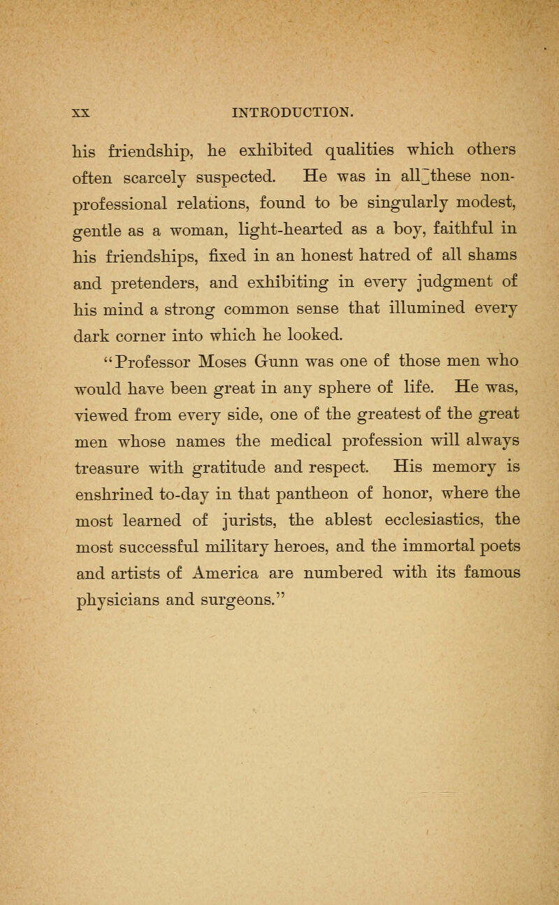 Ms friendship, he exhibited qualities which others often scarcely suspected. He was in all~tliese non- professional relations, found to be singularly modest, gentle as a woman, light-hearted as a boy, faithful in his friendships, fixed in an honest hatred of all shams and pretenders, and exhibiting in every judgment of his mind a strong common sense that illumined every dark corner into which he looked. Professor Moses Gunn was one of those men who would have been great in any sphere of life. He was, viewed from every side, one of the greatest of the great men whose names the medical profession will always treasure with gratitude and respect. His memory is enshrined to-day in that pantheon of honor, where the most learned of jurists, the ablest ecclesiastics, the most successful military heroes, and the immortal poets and artists of America are numbered with its famous physicians and surgeons.