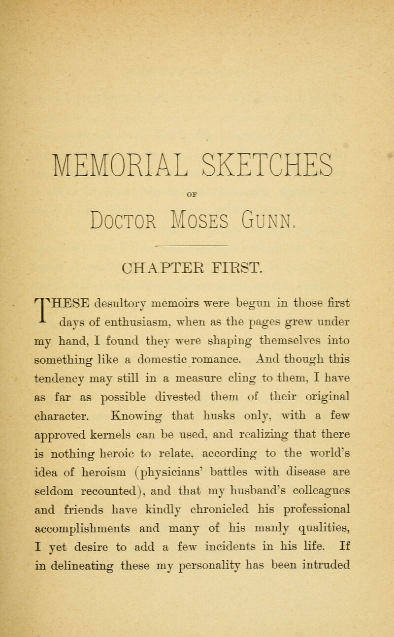 MEMOR OF Doctor Moses Gunn. CHAPTER FIEST. n^HESE desultory memoirs were begun in those first ^ days of enthusiasm, when as the pages grew under my hand, I found they were shaping themseh'es into something like a domestic romance. And though this tendency may still in a measure cling to them. I have as far as possible divested them of their original character. Knowing that husks only, with a few approved kernels can be used, and realizing that there is nothing heroic to relate, according to the workVs idea of heroism (physicians' battles with disease are seldom recounted), and that my husband's colleagues and fiiends have kindly chronicled his professional accomplishments and many of his manly qualities, I yet desire to add a few incidents in his life. If in delineating these my personality has been intruded