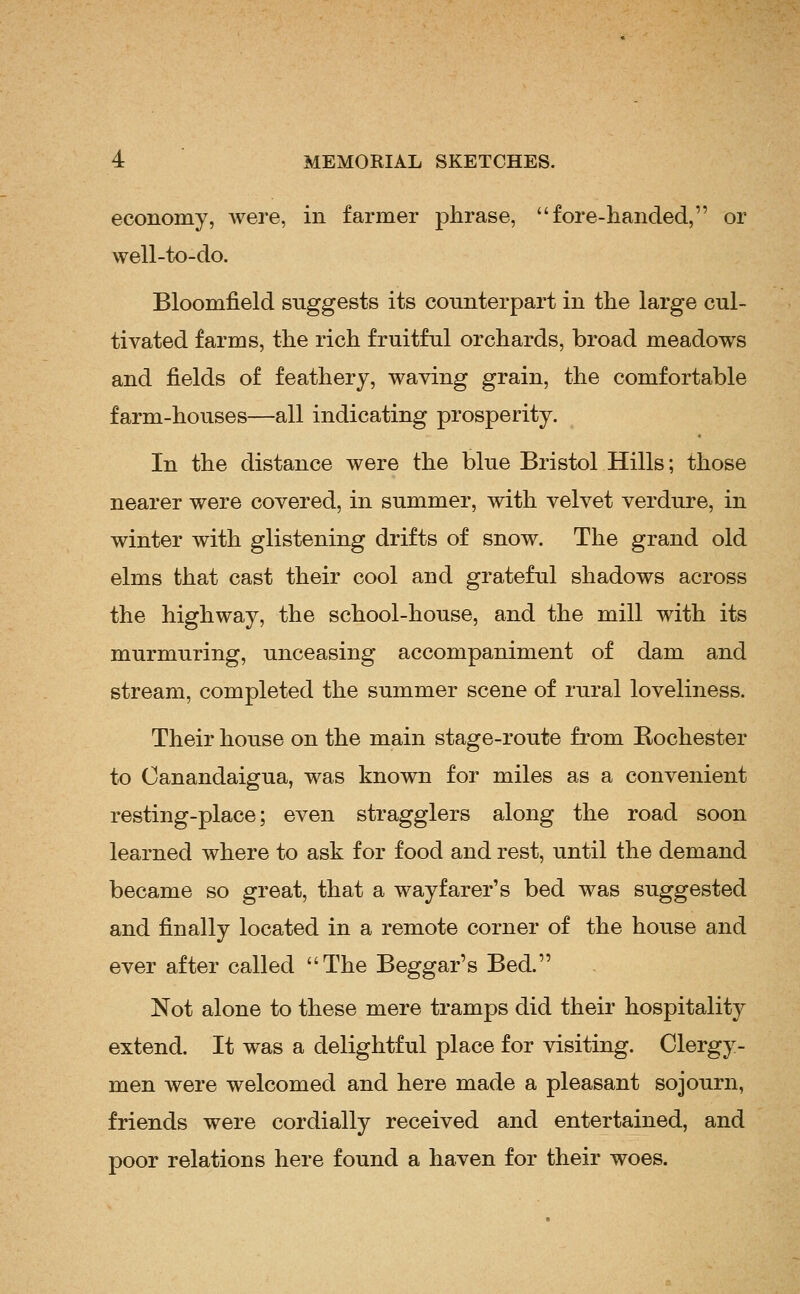 economy, were, in farmer phrase, fore-handed, or well-to-do. Bloomfield suggests its counterpart in the large cul- tivated farms, the rich fruitful orchards, broad meadows and fields of feathery, waving grain, the comfortable farm-houses—all indicating prosperity. In the distance were the blue Bristol Hills; those nearer were covered, in summer, with velvet verdure, in winter with glistening drifts of snow. The grand old elms that cast their cool and grateful shadows across the highway, the school-house, and the mill with its murmuring, unceasing accompaniment of dam and stream, completed the summer scene of rural loveliness. Their house on the main stage-route from Rochester to Oanandaigua, was known for miles as a convenient resting-place; even stragglers along the road soon learned where to ask for food and rest, until the demand became so great, that a wayfarer's bed was suggested and finally located in a remote corner of the house and ever after called The Beggar's Bed. Not alone to these mere tramps did their hospitality extend. It was a delightful place for visiting. Clergy- men were welcomed and here made a pleasant sojourn, friends were cordially received and entertained, and poor relations here found a haven for their woes.