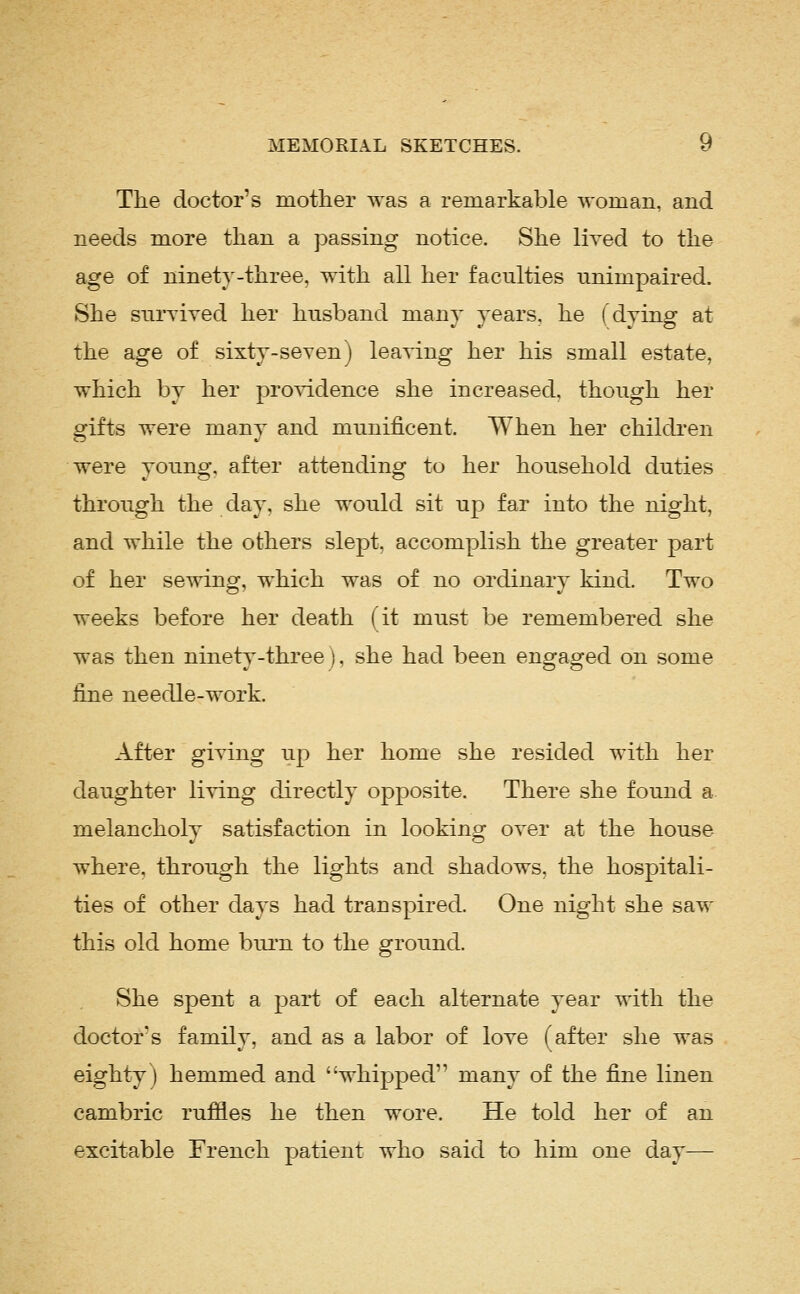 The doctor's mother was a remarkable woman, and needs more than a passing notice. She lived to the age of ninety-three, with all her faculties unimpaired. She survived her husband many years, he (dying at the age of sixty-seven) leaving her his small estate, which by her providence she increased, though her gifts were many and munificent. When her childi*en were young, after attending to her household duties through the day, she would sit up far into the night, and while the others slept, accomplish the greater part of her sewing, which was of no ordinary kind. Two weeks before her death (it must be remembered she was then ninety-three), she had been engaged on some fine needle-work. After giving up her home she resided with her daughter living directly opposite. There she found a melancholy satisfaction in looking over at the house where, through the lights and shadows, the hospitali- ties of other days had transpired. One night she saw this old home burn to the ground. She spent a part of each alternate year with the doctor's family, and as a labor of love f after she was eighty) hemmed and 'whipped many of the fine linen cambric rufiies he then wore. He told her of an excitable French patient who said to him one day—