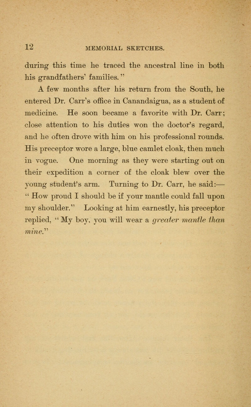 during this time lie traced the ancestral line in both his grandfathers' families. A few months after his return from the South, he entered Dr. Carr's office in Canandaigua, as a student of medicine. He soon became a favorite with Dr. Carr; close attention to his duties won the doctor's regard, and he often drove with him on his professional rounds. His preceptor wore a large, blue camlet cloak, then much in vogue. One morning as they were starting out on their expedition a corner of the cloak blew over the young student's arm. Turning to Dr. Carr, he said:—  How proud I should be if your mantle could fall upon my shoulder. Looking at him earnestly, his preceptor replied, ' My boy, you will wear a greater mantle than miney