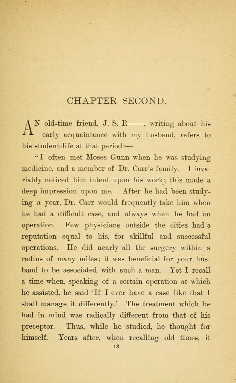 CHAPTEE SECOND. A N old-time fiiend. J. S. E . writing about his ^ ^ early acquaintance ^dtli my husband, refers to his student-life at that period:—  I often met Moses Gunn when he was studying medicine, and a member of Dr. Carr's family. I inva- riably noticed him intent upon his work: this made a deep impression upon me. After he had been study- ing a year. Dr. Carr would frequently take him when he had a difficult case, and always when he had an operation. Few physicians outside the cities had a reputation equal to his. for skillful and successful operations. He did nearly all the surgery within a radius of many miles; it was beneficial for your hus- band to be associated with such a man. Yet I recall a time when, speaking of a certain operation at which he assisted, he said 'If I ever have a case like that I shall manage it differently.' The treatment which he had in mind was radically different from that of his preceptor. Thus, while he studied, he thought for himself. Years after, when recalling old times, it