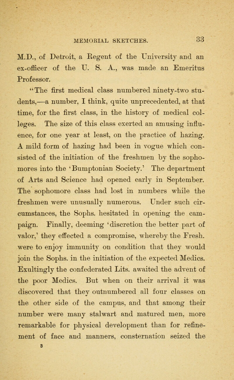 M.D., of Detroit, a Eegent of the University and an ex-officer of the U. S. A., was made an Emeritus Professor. The first medical class numbered ninety-two stu- dents,—a number, I think, quite unprecedented, at that time, for the first class, in the history of medical col- leges. The size of this class exerted an amusing influ- ence, for one year at least, on the practice of hazing. A mild form of hazing had been in vogue which con- sisted of the initiation of the freshmen by the sopho- mores into the 'Bumptonian Society.' The department of Arts and Science had opened early in September. The sophomore class had lost in numbers while the freshmen were unusually numerous. Under such cir- cumstances, the Sophs, hesitated in opening the cam- paign. Finally, deeming 'discretion the better part of valor,' they effected a compromise, whereby the Fresh, were to enjoy immunity on condition that they would join the Sophs, in the initiation of the expected Medics. Exultingly the confederated Lits. awaited the advent of the poor Medics. But when on their arrival it was discovered that thev outnumbered all four classes on the other side of the campus, and that among their number were many stalwart and matured men, more remarkable for physical development than for refine- ment of face and manners, consternation seized the 8