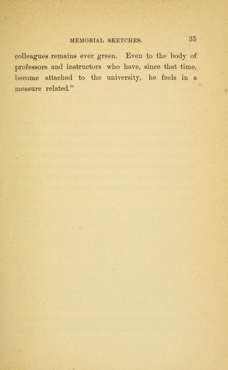 colleagues remains ever green. Even to the body of professors and instructors who have, since that time, become attached to the uniyersitj, he feels in a measure related.