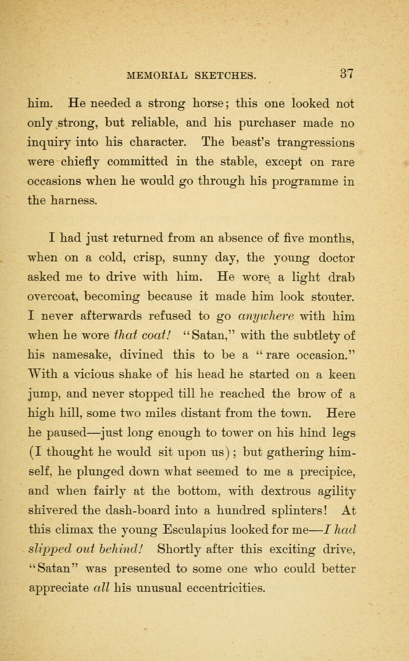 him. He needed a strong horse; this one looked not only strong, but reliable, and his purchaser made no inquiry into his character. The beast's trangressions were chiefly committed in the stable, except on rare occasions when he would go through his programme in the harness. I had just returned from an absence of five months, when on a cold, crisp, sunny day, the young doctor asked me to drive with him. He wore a light drab overcoat, becoming because it made him look stouter. I never afterwards refused to go anyiuhere with him when he wore that coat! Satan, with the subtlety of his namesake, divined this to be a  rare occasion. With a vicious shake of his head he started on a keen jump, and never stopped till he reached the brow of a high hill, some two miles distant from the town. Here he paused—just long enough to tower on his hind legs (I thought he would sit upon us); but gathering him- self, he plunged down what seemed to me a precipice, and when fairly at the bottom, with dextrous agility shivered the dash-board into a hundred splinters! At this climax the young Esculapius looked for me—I had slipped out behind! Shortly after this exciting drive, Satan was presented to some one who could better appreciate all his unusual eccentricities.