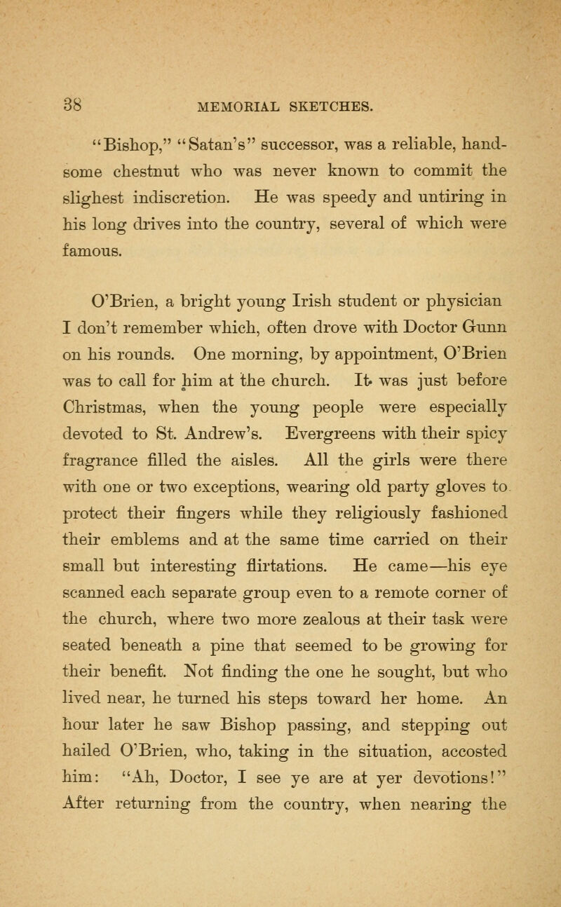 Bishop, Satan's successor, was a reliable, hand- some chestnut who was never known to commit the slighest indiscretion. He was speedy and untiring in his long drives into the country, several of which were famous. O'Brien, a bright young Irish student or physician I don't remember which, often drove with Doctor Gunn on his rounds. One morning, by appointment, O'Brien was to call for him at the church. It> was just before Christmas, when the young people were especially devoted to St. Andrew's. Evergreens with their spicy fragrance filled the aisles. All the girls were there with one or two exceptions, wearing old party gloves to protect their fingers while they religiously fashioned their emblems and at the same time carried on their small but interesting flirtations. He came—his eye scanned each separate group even to a remote corner of the church, where two more zealous at their task were seated beneath a pine that seemed to be growing for their benefit. Not finding the one he sought, but who lived near, he turned his steps toward her home. An hour later he saw Bishop passing, and stepping out hailed O'Brien, who, taking in the situation, accosted him: Ah, Doctor, I see ye are at yer devotions! After returning from the country, when nearing the