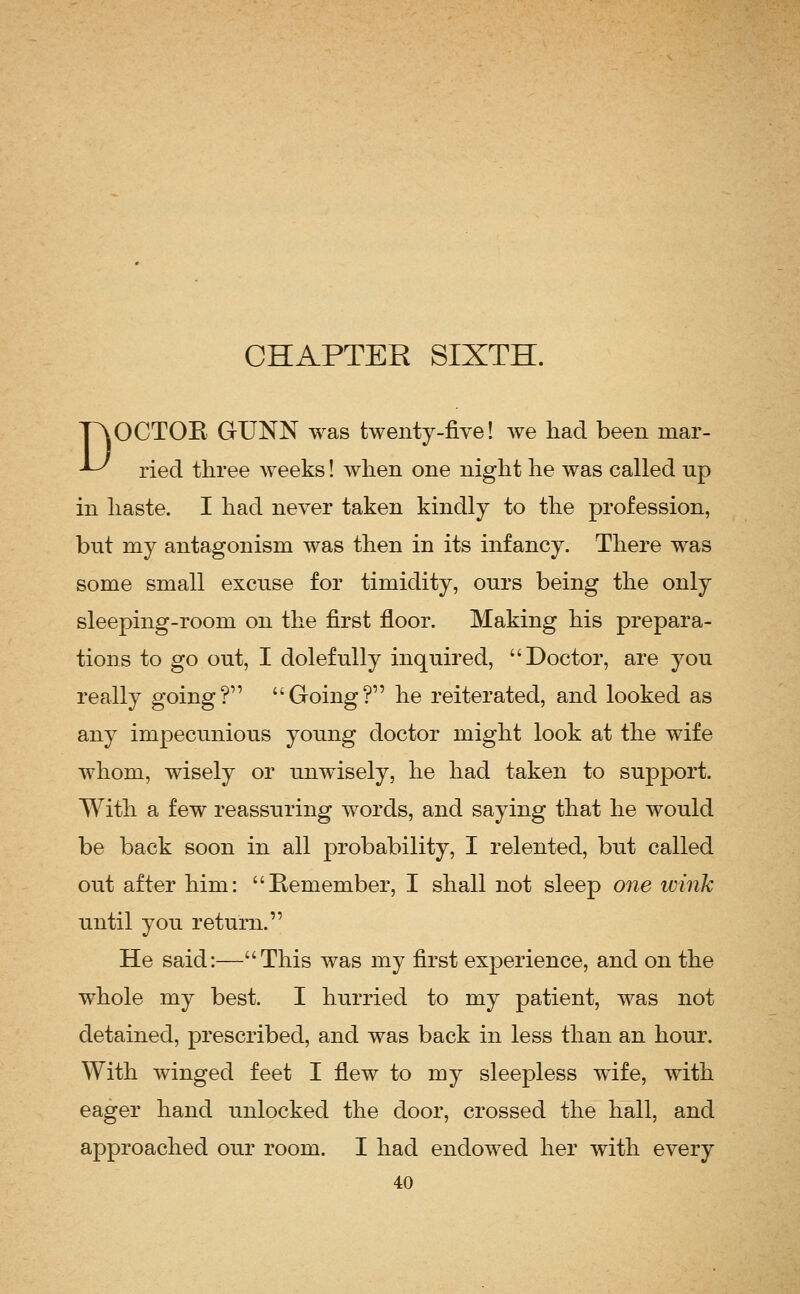 TAOCTOE GUNN was twenty-five! we had been mar- ^ ried three Aveeks! when one night he was called np in haste. I had never taken kindly to the profession, but my antagonism was then in its infancy. There was some small excuse for timidity, onrs being the only sleeping-room on the first floor. Making his prepara- tions to go out, I dolefully inquired, Doctor, are you really going? Going? he reiterated, and looked as any impecunious young doctor might look at the wife whom, wisely or unwisely, he had taken to support. With a few reassuring words, and saying that he would be back soon in all probability, I relented, but called out after him: Remember, I shall not sleep one wink until you return. He said:—This was my first experience, and on the whole my best. I hurried to my patient, was not detained, prescribed, and was back in less than an hour. With winged feet I fiew to my sleepless wife, with eager hand unlocked the door, crossed the hall, and approached our room. I had endowed her with every