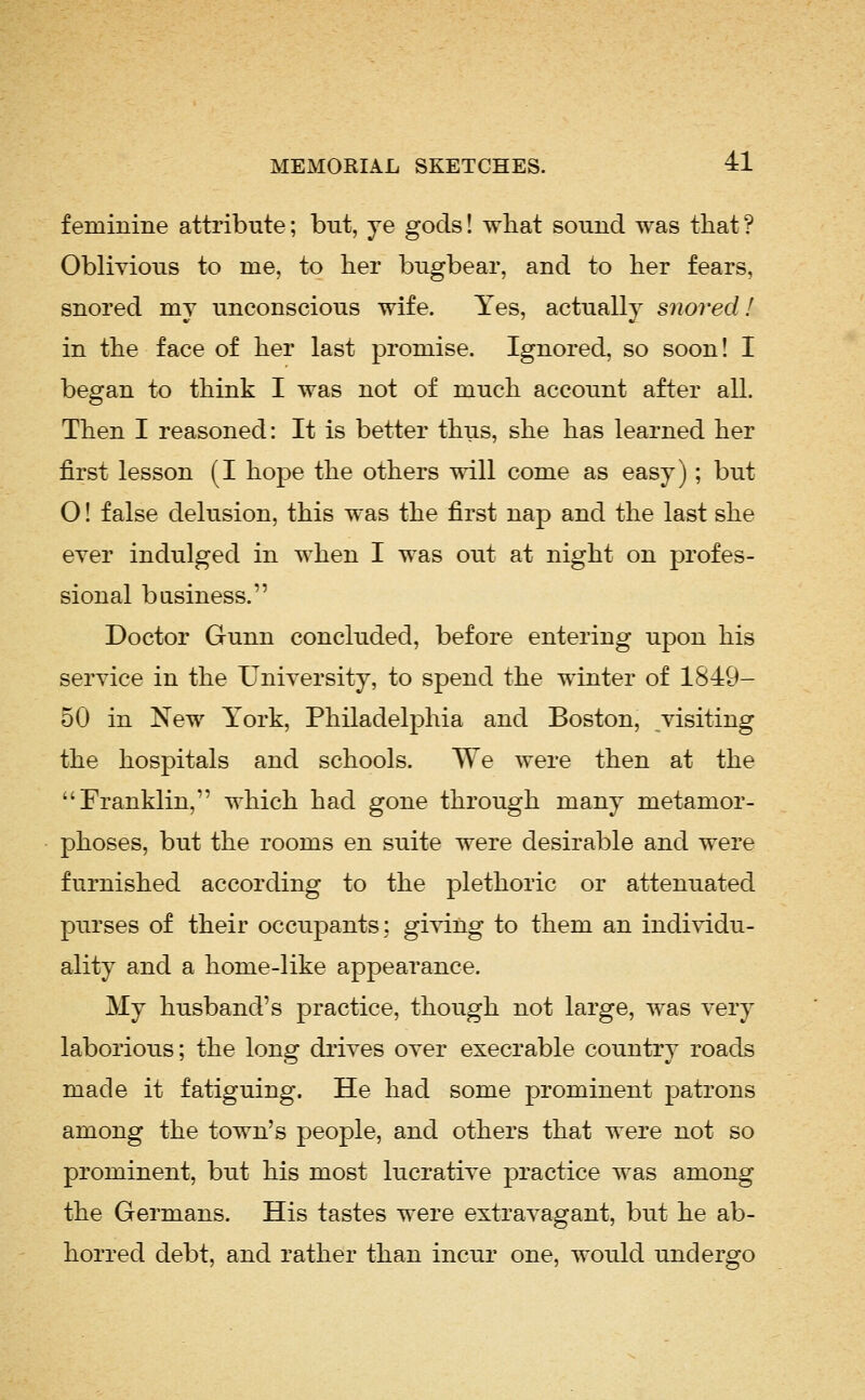 feminine attribute; but, ye gods! what sound was that? Oblivious to me, to her bugbear, and to her fears, snored my unconscious wife. Yes, actually snored! in the face of her last promise. Ignored, so soon! I began to think I was not of much account after all. Then I reasoned: It is better thus, she has learned her first lesson (I hope the others will come as easy); but O! false delusion, this was the first nap and the last she ever indulged in when I was out at night on profes- sional business. Doctor Gunn concluded, before entering upon his service in the University, to spend the winter of 1849- 50 in New York, Philadelphia and Boston, visiting the hospitals and schools. We were then at the Franklin, which had gone through many metamor- phoses, but the rooms en suite were desirable and were furnished according to the plethoric or attenuated purses of their occupants; giving to them an individu- ality and a home-like appearance. My husband's practice, though not large, was very laborious; the long di'ives over execrable country roads made it fatiguing. He had some prominent patrons among the town's people, and others that were not so prominent, but his most lucrative practice was among the Germans. His tastes were extravagant, but he ab- horred debt, and rather than incur one, would undergo