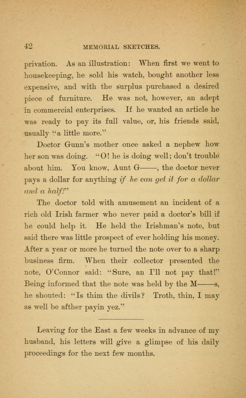 privation. As an illustration: When first we went to housekeeping, lie sold his watch, bought another less expensive, and with the surplus purchased a desired piece of furniture. He was not, however, an adept in commercial enterprises. If he wanted an article he was ready to pay its full value, or, his friends said, usually '.'a little more. Doctor Gunn's mother once asked a nephew how her son was doing. O! he is doing well; don't trouble about him. You know. Aunt G , the doctor never pays a dollar for anything if he can get it for a dollar and a lialfr The doctor told with amusement an incident of a rich old Irish farmer who never paid a doctor's bill if he could help it. He held the Irishman's note, but said there was little prospect of ever holding his money. After a year or more he turned the note over to a sharp business fii'm. When their collector presented the note, O'Connor said: Sure, an I'll not pay that! Being informed that the note was held by the M s, he shouted: Is thim the divils? Troth, thin, I may as well be afther payin yez. Leaving for the East a few weeks in advance of my husband, his letters will give a glimpse of his daily proceedings for the next few months.