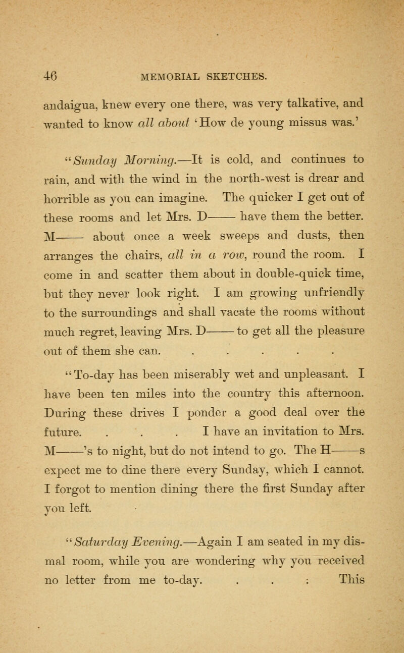 auclaigua, knew every one there, was very talkative, and wanted to know all about 'How de young missus was.' '^Sunday Morning.—It is cold, and continues to rain, and with the wind in the north-west is drear and horrible as you can imagine. The quicker I get out of these rooms and let Mrs. D have them the better. M about once a week sweeps and dusts, then arranges the chairs, all in a row, round the room. I come in and scatter them about in double-quick time, but they never look right. I am growing unfriendly to the surroundings and shall vacate the rooms without much regret, leaving Mrs. D to get all the pleasure out of them she can. ..... To-day has been miserably wet and unpleasant. I have been ten miles into the country this afternoon. During these drives I ponder a good deal over the future. ... I have an invitation to Mrs. M 's to night, but do not intend to go. The H s expect me to dine there every Sunday, Avhich I cannot. I forgot to mention dining there the first Sunday after you left. ''Saturday Evening.—Again I am seated in my dis- mal room, while you are wondering why you received no letter from me to-day. . . : This